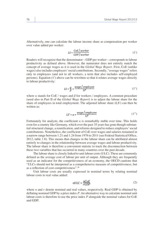 76 Global Wage Report 2012/13 
Alternatively, one can calculate the labour income share as compensation per worker 
over value added per worker: 
(1') 
Readers will recognize that the denominator – GDP per worker – corresponds to labour 
productivity as defined above. However, the numerator does not entirely match the 
concept of average wages as it is used in the Global Wage Report. First, CoE (unlike 
wages) also includes employers’ social contributions. Secondly, “average wages” refers 
only to employees (and not to all workers, a term that also includes self-employed 
persons). Equation (1′) above can be rewritten so that it relates average wages directly 
to labour productivity: 
(1'') 
where α stands for CoE / wages and β for workers / employees. A common procedure 
(used also in Part II of the Global Wage Report) is to adjust the labour share for the 
share of employees in total employment. The adjusted labour share (LS′) can then be 
written as: 
(1''') 
Fortunately for analysts, the coefficient α is remarkably stable over time. This holds 
even for a country like Germany, which over the past 35 years has gone though substan-tial 
structural change, a reunification, and reforms designed to reduce employers’ social 
contributions. Nonetheless, the coefficient of CoE over wages and salaries remained in 
a narrow range between 1.21 and 1.24 from 1976 to 2011 (see Federal Statistical Office, 
2012, table 1.8). This means that changes in the labour share can be attributed almost 
entirely to changes in the relationship between average wages and labour productivity. 
The labour share is therefore a convenient statistic to track the disconnection between 
these two variables that has occurred in many countries over the past decade. 
The labour share is closely linked to unit labour costs (ULC). These are commonly 
defined as the average cost of labour per unit of output. Although they are frequently 
used as an indicator for the competitiveness of an economy, the OECD cautions that 
“ULCs should not be interpreted as a comprehensive measure of competitiveness, but 
as a reflection of cost competitiveness”.48 
Unit labour costs are usually expressed in nominal terms by relating nominal 
labour costs to real value added: 
(2) 
where n and r denote nominal and real values, respectively. Real GDP is obtained by 
deflating nominal GDP by a price index P. An alternative way to calculate nominal unit 
labour costs is therefore to use the price index P alongside the nominal values for CoE 
and GDP: 
 