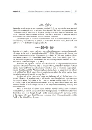 Appendix II Influence of a divergence between labour productivity and wages 77 
(2') 
As can be seen from these two equations, nominal ULC can increase because nominal 
compensation of employees grows faster than nominal GDP, or because prices increase. 
Countries with high inflation will therefore usually see a faster increase in nominal unit 
labour costs than those with low inflation. This makes it difficult to compare nominal 
unit labour costs across countries that use different currencies. 
The alternative is to calculate real unit labour costs, which sets the real (i.e. infla-tion- 
adjusted) cost of labour in relation to real output. In other words, both CoE and 
GDP need to be deflated with a price index P: 
(3) 
Since the price indices cancel each other out, real unit labour costs are therefore usually 
calculated on the basis of nominal values (OECD, 2008). This also avoids the spurious 
results that that can arise when the consumer price index (CPI) is used to deflate labour 
cost, but the producer price index (PPI) for GDP (see Fleck, Glaser and Sprague, 2011). 
For presentational purposes, unit labour costs are often expressed as an index that takes 
the value of 100 in a base year (e.g. 2005). 
As it turns out, equation 3 for real unit labour costs is exactly the same as equation 
(1) for the labour income share. This is no coincidence, and in fact the terms “labour 
income share” and “real unit labour costs” are often used as synonyms (see McKen-zie 
and Brackfield, 2008). What this implies is that policies to reduce real unit labour 
costs will in effect delink wages from productivity and reduce the labour income share 
(thereby increasing the capital income share). 
Nominal unit labour costs can of course also fall as a result of a decline in the price 
index P. However, few policy-makers will aim for outright deflation – a phenomenon 
that made the Great Depression of the 1930s much worse and increases the real value 
of existing debts. When prices continue to rise, reducing nominal unit labour costs will 
therefore require an even sharper decline in the wage share than merely reducing real 
unit labour costs. 
While a reduction in labour costs appears popular among some economic 
commentators, it is much less clear whether the implications for the functional income 
distribution have been thought though – and it remains unclear why increasing profits 
at the expense of wages should be good economic policy (the question addressed in 
Part II of the Global Wage Report). 
 