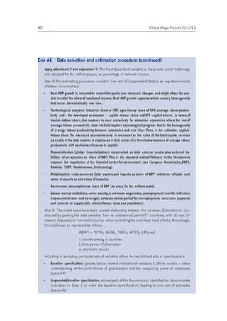 80 Global Wage Report 2012/13 
Apply adjustment 1 and adjustment 2: The final dependent variable is the private sector total wage 
bill, adjusted for the self-employed, as percentage of national income. 
Step 3:The estimating procedure considers five sets of independent factors as key determinants 
of labour income share: 
• Real GDP growth is included to control for cyclic and structural changes and might affect the sec-ular 
trend of the share of functional income. Real GDP growth captures within country heterogeneity 
that varies derministically over time. 
• Technological progress: industrial share of GDP, agro-fishery share of GDP, average labour produc-tivity 
and – for developed economies – capital–labour share and ICT–capital shares. In terms of 
capital–labour share, the measure is used exclusively for advanced economies where the use of 
average labour productivity does not help capture technological progress due to the homogeneity 
of average labour productivity between economies and over time. Thus, in the estimates capital– 
labour share (for advanced economies only) is measured as the value of the total capital services 
as a ratio of the total number of employees in that sector: it is therefore a measure of average labour 
productivity with exclusive reference to capital. 
• Financialization (global financialization): constructed as total external assets plus external lia-bilities 
of an economy as share of GDP. This is the standard method followed in the literature to 
measure the importance of the financial sector for an economy (see European Commission,2007; 
Rodrick, 1997; Stockhammer, forthcoming). 
• Globalization: trade openness (total exports and imports as share of GDP) and terms of trade (unit 
value of exports to unit value of imports). 
• Government consumption as share of GDP (as proxy for the welfare state). 
• Labour market institutions: union density, a minimum wage index, unemployment benefits indicators 
(replacement rates and coverage), advance notice period for unemployment, severance payments 
and controls for supply-side effects (labour force and population). 
Step 4: The model assumes a static causal relationship between the variables. Estimates are con-structed 
by pooling the data available from an unbalanced panel (71 countries, with at most 37 
years of observations from each country) while controlling for individual fixed effects. Accordingly, 
the model can be expressed as follows: 
WSAPit = F[FINit, GLOBit, TECHit, WFSTit, LMIit; eit] 
i; country among n countries 
t; time period of observation 
e; stochastic shocks 
Including or excluding particular sets of variables allows for two distinct sets of specifications: 
• Baseline specification: ignores labour market institutional variables (LMI) to enable a better 
understanding of the joint effects of globalization and the bargaining power of employees 
(table A4) 
• Augmented baseline specification: allows each of the five variables identified as labour market 
indicators in Step 3 to enter the baseline specification, leading to new set of estimates 
(table A5). 
Box A1 Data selection and estimation procedure (continued) 
 