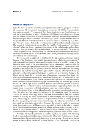 Appendix III Determinants of labour shares 81 
Results and interpretation 
Table A4 shows estimates for the baseline specification for three groups of countries: 
all economies (71 economies), industrialized economies (28 OECD economies) and 
developing economies (9 economies). This distinction is important from both concep-tual 
and practical points of view. High-income OECD economies have more homo-geneous 
labour markets and industrial structures, and have better-quality data over a 
longer time-span. These conditions allow us to work on an extended model with all of 
the potential factors without much risk of statistical errors or unreliability (e.g. statis-tical 
“noise”). Thus, a full model specification is used for industrialized economies. 
The impact of globalization is captured by the variables “trade openness” and “terms 
of trade”, where the former measures the exposure to the global market and the latter 
measures the relative competitiveness of a country in international trade. The impact of 
“financial globalization” is captured by the sum of external assets and external liabili-ties 
in GDP (from Lane and Milesi-Ferretti, 2007). Both government consumption and 
union density are also included. 
However, such an approach is not feasible for developing economies, largely 
because of the limitations on available data, particularly relating to union density. A 
different model specification is thus used, including some new variables – share of the 
industrial sector, share of the agro-forestry and labour productivity – to control for the 
effects of technological progress and structural change. When all 71 countries are taken 
together in the regression, the country variations between developed and developing 
economies are such that industry share, agro-forestry share and labour productivity are 
considered sufficient to capture the impacts of technology and structural change on the 
labour income share. However, in the case of developed economies these three vari-ables 
are too homogeneous and do not identify the heterogeneity in technological gaps 
between countries in this group. Instead, the variables capital–labour ratio and capital– 
service ratio are used to capture such gaps when estimating the baseline specification 
for the 28 OECD high-income countries. Finally, real economic growth is included 
to control for the short-run business cycle adjustment on wage setting behaviour; the 
negative sign is consistent with the finding that wages are countercyclical. 
All estimates shown in table A4 can be read in terms of the magnitude of the impact 
(the value of the coefficients) and the direction of the impact (the sign). The estimates 
confirm the role of technology and globalization in international trade and financial 
markets in reducing the labour income share in both developed and developing econo-mies. 
Interestingly, the impact is similar in magnitude irrespective of country grouping. 
Positive changes in government consumption increase the labour income share in both 
developed and developing economies. However, the impact is smaller in magnitude 
when the estimates cover all 71 economies, potentially pointing to the relative variabil-ity 
of government consumption between developed and developing countries as deter-minant 
of labour income shares.49 Likewise, the coefficient for union density (for OECD 
economies) indicates the positive effect of bargaining power on labour income shares.50 
Using the estimates based on the 71 countries together, we see that both increasing 
levels of industrialization and increases in the capital–labour ratio (both measures of capi-tal 
augmentation through technological progress) have an adverse effect on labour income 
shares, as expected and consistently with the findings of previous studies on the topic 
 