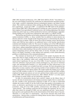 82 Global Wage Report 2012/13 
(IMF, 2007; Kumhof and Rainciere, 2011; IMF 2010; OECD, 2012b).51 Nevertheless, in 
the case of developing economies the coefficients for industrialization and labour produc-tivity 
imply a positive relationship between technological progress and labour income 
shares. This could be an indicator of the catching-up effect that some of these economies 
have experienced – at least up to 2007 – as explained in the IMF report on the globaliza-tion 
of labour (IMF, 2007). During the period of catching up, when economies are shifting 
their emphasis from agricultural to industrial sectors, the resulting tightening of the labour 
market may push wages up, as labour productivity increases and technology is upgraded. 
Similar findings have recently been confirmed by other studies (e.g. OECD, 2012b). 
The baseline specification can be further augmented to include indicators for labour 
market institutions (LMIs), i.e. those variables that (in addition to union density) are 
directly indicative of the strength of the bargaining process in determining the share of 
income that goes to labour. Table A5 shows the result of running various specifications 
where each LMI has been added as an additional factor to the baseline specification 
explained and tabulated in table A4. The reason for adding each of the LMI indicators 
separately is twofold. First, given the positive impact of unionization density on labour 
wage shares, adding independent indicators that are likely to be the cause of unioniza-tion 
allows better understanding of the possible transition mechanisms between union-ization 
(bargaining power) and the labour share of income. Secondly, the LMIs are 
likely to be highly correlated, so that adding each separately avoids multicollinearity 
problems in identification of the estimated parameters. 
The estimates are based on all 71 economies in the sample. In practice the esti-mates 
show that no single variable on its own is causal to change in the labour income 
share: that is, the variability within each variable between countries means that we 
cannot detect significance for any one of the LMIs. It must be pointed out that even 
when the substantive legal provisions remain unchanged (e.g. the level of minimum 
wages and unemployment benefits), it is still possible for their effectiveness to be 
reduced as more workers are excluded from their coverage. De facto deregulation has 
taken place in many countries with a growing number of non-standard workers and the 
further segmentation of the labour market; this might explain the finding of no signifi-cance 
for LMI variables in table A5. It is important to point out that the LMI variables 
employed in the present analysis are not new and have been widely used in empirical 
studies (IMF, 2007; European Commission, 2007; OECD, 2012b);52 as in this report, 
the estimates in similar studies are not statistically significant. 
In table A4 unionization density had a positive impact on the labour share of 
income; the lack of unionization in developing economies implies that we cannot iden-tify 
this variable in the specifications proposed in table A5. In order to understand 
whether the results in table A5 are the result of poor data quality in developing econ-omies, 
an alternative specification was run based only on the 28 OECD high-income 
economies, using all seven LMI variables simultaneously and adding the variable 
“union density”. The resulting coefficient did not change the argument: the five vari-ables 
that control for strength of LMIs were not significant and only “union density” 
had a positive and significant effect on the determination of the labour share of income. 
Therefore, it is clear that it is unionization – and not the outcomes that result from 
unionization – that provides a cushion for falling labour income shares in the presence 
of globalization and financialization. 
 