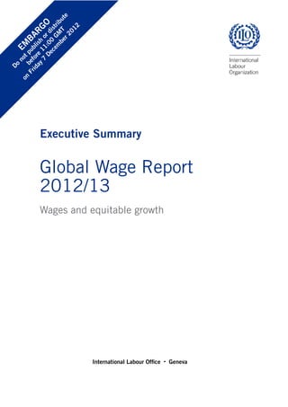 Executive Summary 
Global Wage Report 
2012/13 
Wages and equitable growth 
International Labour Office · Geneva 
EMBARGO 
Do not publish or distribute 
before 11:00 GMT 
on Friday 7 December 2012 
 