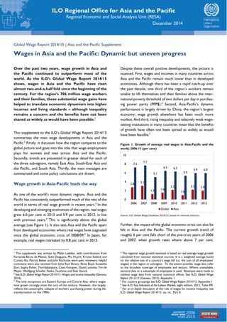 ILO Regional Office for Asia and the Pacific 
Regional Economic and Social Analysis Unit (RESA) 
December 2014 
Global Wage Report 2014/15 | Asia and the Pacific Supplement 
Wages in Asia and the Pacific: Dynamic but uneven progress 
Over the past two years, wage growth in Asia and 
the Pacific continued to outperform most of the 
world. As the ILO’s Global Wage Report 2014/15 
shows, wages in Asia and the Pacific have risen 
almost two-and-a-half fold since the beginning of the 
century. For the region’s 706 million wage workers 
and their families, these substantial wage gains have 
helped to translate economic dynamism into higher 
incomes and living standards – although inequality 
remains a concern and the benefits have not been 
shared as widely as would have been possible.1 
This supplement to the ILO’s Global Wage Report 2014/15 
summarizes the main wage developments in Asia and the 
Pacific.2 Firstly, it discusses how the region compares to the 
global picture and goes into the role that wage employment 
plays for women and men across Asia and the Pacific. 
Secondly, trends are presented in greater detail for each of 
the three subregions, namely East Asia, South-East Asia and 
the Pacific, and South Asia. Thirdly, the main messages are 
summarized and some policy conclusions are drawn. 
Wage growth in Asia-Pacific leads the way 
As one of the world’s most dynamic regions, Asia and the 
Pacific has consistently outperformed much of the rest of the 
world in terms of real wage growth in recent years.3 In the 
developing and emerging economies of the region, real wages 
grew 6.0 per cent in 2013 and 5.9 per cent in 2012, in line 
with previous years.4 This is significantly above the global 
average (see Figure 1). It also sets Asia and the Pacific apart 
from developed economies where real wages have stagnated 
since the global economic crisis of 2008/09.5 In Japan, for 
example, real wages retreated by 0.8 per cent in 2013. 
1 This supplement was written by Malte Luebker, with contributions from 
Fernanda Bárcia de Mattos, Sukti Dasgupta, Phu Huynh, Kristen Sobeck and 
Cuntao Xia. Patrick Belser and John Ritchotte were peer reviewers; helpful 
comments were also received from Uma Rani Amara, Anne Boyd, Suneetha 
Eluri, Sophy Fisher, Tite Habiyakare, Coen Kompier, David Lamotte, Tim de 
Meyer, Wolfgang Schiefer, Reiko Tsushima and Sher Verick. 
2 See ILO: Global Wage Report 2014/15: Wages and income inequality (Geneva, 
2014). 
3 The only exceptions are Eastern Europe and Central Asia, where wages 
have grown strongly since the turn of the century. However, this largely 
reflects the catastrophic collapse of workers’ purchasing power during the 
transformation on the 1990s. 
Despite these overall positive developments, the picture is 
nuanced. First, wages and incomes in many countries across 
Asia and the Pacific remain much lower than in developed 
economies. Although there has been a rapid catch-up over 
the past decade, one third of the region’s workers remain 
unable to lift themselves and their families above the inter-national 
poverty threshold of two dollars per day in purchas-ing 
power parity (PPP$).6 Second, Asia-Pacific’s dynamic 
performance is largely driven by China, the region’s largest 
economy; wage growth elsewhere has been much more 
modest. And third, rising inequality and relatively weak wage-setting 
institutions in many countries mean that the benefits 
of growth have often not been spread as widely as would 
have been feasible.7 
Figure 1. Growth of average real wages in Asia-Pacific and the 
world, 2006-13 (per cent) 
7.3 
2.8 
7.7 
3.1 
5.1 
6.5 6.3 
1.2 1.6 
2.2 
5.4 
1.0 
5.9 6.0 
2.2 2.0 
10 
8 
6 
4 
2 
0 
2006 2007 2008 2009 2010 2011 2012 2013 
Global Asia 
Source: ILO: Global Wage Database 2014/15, based on national statistics. 
Further, the impact of the global economic crisis can also be 
felt in Asia and the Pacific. The current growth trend of 
roughly 6 per cent falls short of the pre-crisis years of 2006 
and 2007, when growth rates where above 7 per cent. 
4 The regional wage growth estimate is based on real average wage growth 
calculated from national statistical sources. It is a weighted average based 
on the relative size of a country’s wage bill (i.e. the sum of all employees’ 
wages) in the region or subregion. To the extent possible, wage data refer 
to the broadest coverage of employees and sectors. Where unavailable, 
sectoral data or a subsample of employees is used. Attempts were made to 
validate wage data from national statistical offices. See ILO: Global Wage 
Report 2012/13 (Geneva, 2012), Appendix 1. 
5 For country groupings see ILO: Global Wage Report 2014/15, Appendix I. 
6 See ILO: Key Indicators of the Labour Market, eight edition, 2013, Table R9. 
7 For an in-depth discussion of the role of wages for income inequality, see 
ILO: Global Wage Report 2014/15, op. cit., Part II. 
 