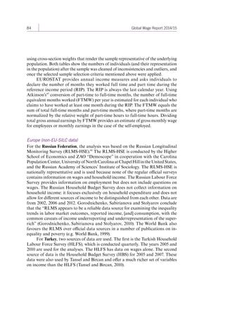 84 Global Wage Report 2014/15 
using cross-section weights that render the sample representative of the underlying 
population. Both tables show the numbers of individuals (and their representation 
in the population) after the sample was cleaned of inconsistencies and outliers, and 
once the selected sample selection criteria mentioned above were applied. 
EUROSTAT provides annual income measures and asks individuals to 
declare the number of months they worked full time and part time during the 
reference income period (RIP). The RIP is always the last calendar year. Using 
Atkinson’s 65 conversion of part-time to full-time months, the number of full-time 
equivalent months worked (FTMW) per year is estimated for each individual who 
claims to have worked at least one month during the RIP. The FTMW equals the 
sum of total full-time months and part-time months, where part-time months are 
normalized by the relative weight of part-time hours to full-time hours. Dividing 
total gross annual earnings by FTMW provides an estimate of gross monthly wage 
for employees or monthly earnings in the case of the self-employed. 
Europe (non-EU-SILC data) 
For the Russian Federation, the analysis was based on the Russian Longitudinal 
Monitoring Survey (RLMS-HSE).66 The RLMS-HSE is conducted by the Higher 
School of Economics and ZAO “Demoscope” in cooperation with the Carolina 
Population Center, University of North Carolina at Chapel Hill in the United States, 
and the Russian Academy of Sciences’ Institute of Sociology. The RLMS-HSE is 
nationally representative and is used because none of the regular official surveys 
contains information on wages and household income. The Russian Labour Force 
Survey provides information on employment but does not include questions on 
wages. The Russian Household Budget Survey does not collect information on 
household income: it focuses exclusively on household expenditure and does not 
allow for different sources of income to be distinguished from each other. Data are 
from 2002, 2006 and 2012. Gorodnichenko, Sabirianova and Stolyarov conclude 
that the “RLMS appears to be a reliable data source for examining the inequality 
trends in labor market outcomes, reported income, [and] consumption, with the 
common caveats of income underreporting and underrepresentation of the super-rich” 
(Gorodnichenko, Sabirianova and Stolyarov, 2010). The World Bank also 
favours the RLMS over official data sources in a number of publications on in-equality 
and poverty (e.g. World Bank, 1999). 
For Turkey, two sources of data are used. The first is the Turkish Household 
Labour Force Survey (HLFS), which is conducted quarterly. The years 2005 and 
2010 are used for the analyses. The HLFS has data on wages alone. The second 
source of data is the Household Budget Survey (HBS) for 2005 and 2007. These 
data were also used by Tansel and Bircan and offer a much richer set of variables 
on income than the HLFS (Tansel and Bircan, 2010). 
Contents 
 