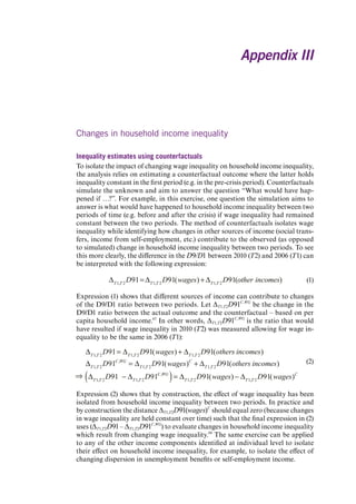 Appendix III 
Changes in household income inequality 
Inequality estimates using counterfactuals 
To isolate the impact of changing wage inequality on household income inequality, the analysis relies on estimating a counterfactual outcome where the latter holds inequality constant in the first period (e.g. in the pre-crisis period). Counterfactuals simulate the unknown and aim to answer the question “What would have happened if …?”. For example, in this exercise, one question the simulation aims to answer is what would have happened to household income inequality between two periods of time (e.g. before and after the crisis) if wage inequality had remained constant between the two periods. The method of counterfactuals isolates wage inequality while identifying how changes in other sources of income (social transfers, income from self-employment, etc.) contribute to the observed (as opposed to simulated) change in household income inequality between two periods. To see this more clearly, the difference in the D9/D1 between 2010 (T2) and 2006 (T1) can be interpreted with the following expression: 
T1,T2D91=T1,T2D91(wages)+T1,T2D91(otherincomes) (1) 
Expression (1) shows that different sources of income can contribute to changes of the D9/D1 ratio between two periods. Let ΔT1,T2D91C,WG be the change in the D9/D1 ratio between the actual outcome and the counterfactual – based on per capita household income.67 In other words, ΔT1,T2D91C,WG is the ratio that would have resulted if wage inequality in 2010 (T2) was measured allowing for wage inequality to be the same in 2006 (T1): 
(2) 
Expression (2) shows that by construction, the effect of wage inequality has been isolated from household income inequality between two periods. In practice and by construction the distance ΔT1,T2D91(wages)C should equal zero (because changes in wage inequality are held constant over time) such that the final expression in (2) uses (ΔT1,T2D91 – ΔT1,T2D91C,WG) to evaluate changes in household income inequality which result from changing wage inequality.68 The same exercise can be applied to any of the other income components identified at individual level to isolate their effect on household income inequality, for example, to isolate the effect of changing dispersion in unemployment benefits or self-employment income. 
T1,T2D91=T1,T2D91(wages)+T1,T2D91(othersincomes) T1,T2D91C,WG=T1,T2D91(wages)C+T1,T2D91(othersincomes) T1,T2D91T1,T2D91C,WG()=T1,T2D91(wages)T1,T2D91(wages)C 
Contents 
 
