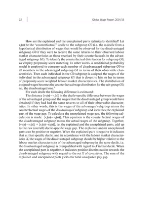 92 Global Wage Report 2014/15 
How are the explained and the unexplained parts technically identified? Let 
vc(α) be the “counterfactual” decile to the subgroup G0 (i.e. the α-decile from a 
hypothetical distribution of wages that would be observed for the disadvantaged 
subgroup G0 if they were to receive the same returns to their observed labour 
market characteristics as those received by their counterfactuals in the advan-taged 
subgroup G1). To identify the counterfactual distribution for subgroup G0, 
we employ propensity score matching. In other words, a conditional probability 
model is employed to compare each member of disadvantaged subgroup G0 to 
all members in the advantaged subgroup G1 in terms of their observable char-acteristics. 
Then each individual in the G0 subgroup is assigned the wages of the 
individual in the advantaged subgroup G1 that is closest to him or her in terms 
of propensity-score weighted labour market characteristics. The distribution of 
assigned wages becomes the counterfactual wage distribution for the sub-group G0, 
i.e., the disadvantaged one.70 
For each decile the following difference is estimated: 
The distance {v1(α) – vc(α)} is the decile-specific difference between the wages 
of the advantaged group and the wages that the disadvantaged group would have 
obtained if they had had the same returns to all of their observable character-istics. 
In other words, this is the wages of the advantaged subgroup minus the 
counterfactual wages of the disadvantaged subgroup and identifies the explained 
part of the wage gap. To calculate the unexplained wage gap, the following cal-culation 
is made: {vc(α) – v0(α)}. This equation is the counterfactual wages of 
the disadvantaged subgroup minus the actual wages of the subgroup. Together, 
{v1 (α) – vc(α)} + {vc(α) – v0(α)}, i.e. the explained and the unexplained parts, add up 
to the raw (overall) decile-specific wage gap. The explained and/or unexplained 
parts can be positive or negative. When the explained part is negative it indicates 
that at that specific decile, and in accordance with the labour market character-istics 
X, the wages of the disadvantaged subgroup should be higher relative to the 
labour market characteristics of the advantaged subgroup in the same decile, i.e. 
the disadvantaged subgroup is overqualified with regard to X in that decile. When 
the unexplained part is negative, it indicates positive discrimination towards the 
disadvantaged subgroup with regard to the set X of covariates. The sum of the 
explained and unexplained parts yields the total unadjusted pay gap. 
Contents 
 