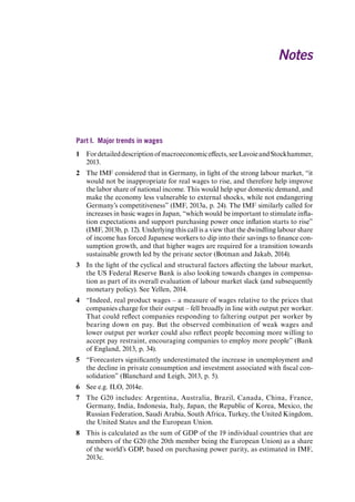 Part I. Major trends in wages 
1 For detailed description of macroeconomic effects, see Lavoie and Stockhammer, 2013. 
2 The IMF considered that in Germany, in light of the strong labour market, “it would not be inappropriate for real wages to rise, and therefore help improve the labor share of national income. This would help spur domestic demand, and make the economy less vulnerable to external shocks, while not endangering Germany’s competitiveness” (IMF, 2013a, p. 24). The IMF similarly called for increases in basic wages in Japan, “which would be important to stimulate inflation expectations and support purchasing power once inflation starts to rise” (IMF, 2013b, p. 12). Underlying this call is a view that the dwindling labour share of income has forced Japanese workers to dip into their savings to finance consumption growth, and that higher wages are required for a transition towards sustainable growth led by the private sector (Botman and Jakab, 2014). 
3 In the light of the cyclical and structural factors affecting the labour market, the US Federal Reserve Bank is also looking towards changes in compensation as part of its overall evaluation of labour market slack (and subsequently monetary policy). See Yellen, 2014. 
4 “Indeed, real product wages – a measure of wages relative to the prices that companies charge for their output – fell broadly in line with output per worker. That could reflect companies responding to faltering output per worker by bearing down on pay. But the observed combination of weak wages and lower output per worker could also reflect people becoming more willing to accept pay restraint, encouraging companies to employ more people” (Bank of England, 2013, p. 34). 
5 “Forecasters significantly underestimated the increase in unemployment and the decline in private consumption and investment associated with fiscal consolidation” (Blanchard and Leigh, 2013, p. 5). 
6 See e.g. ILO, 2014e. 
7 The G20 includes: Argentina, Australia, Brazil, Canada, China, France, Germany, India, Indonesia, Italy, Japan, the Republic of Korea, Mexico, the Russian Federation, Saudi Arabia, South Africa, Turkey, the United Kingdom, the United States and the European Union. 
8 This is calculated as the sum of GDP of the 19 individual countries that are members of the G20 (the 20th member being the European Union) as a share of the world’s GDP, based on purchasing power parity, as estimated in IMF, 2013c. 
Notes 
Contents 
 
