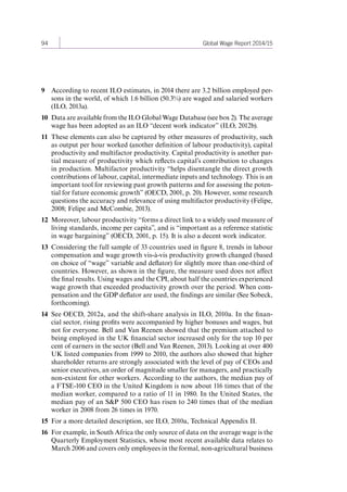94 Global Wage Report 2014/15 
9 According to recent ILO estimates, in 2014 there are 3.2 billion employed per-sons 
in the world, of which 1.6 billion (50.3%) are waged and salaried workers 
(ILO, 2013a). 
10 Data are available from the ILO Global Wage Database (see box 2). The average 
wage has been adopted as an ILO “decent work indicator” (ILO, 2012b). 
11 These elements can also be captured by other measures of productivity, such 
as output per hour worked (another definition of labour productivity), capital 
productivity and multifactor productivity. Capital productivity is another par-tial 
measure of productivity which reflects capital’s contribution to changes 
in production. Multifactor productivity “helps disentangle the direct growth 
contributions of labour, capital, intermediate inputs and technology. This is an 
important tool for reviewing past growth patterns and for assessing the poten-tial 
for future economic growth” (OECD, 2001, p. 20). However, some research 
questions the accuracy and relevance of using multifactor productivity (Felipe, 
2008; Felipe and McCombie, 2013). 
12 Moreover, labour productivity “forms a direct link to a widely used measure of 
living standards, income per capita”, and is “important as a reference statistic 
in wage bargaining” (OECD, 2001, p. 15). It is also a decent work indicator. 
13 Considering the full sample of 33 countries used in figure 8, trends in labour 
compensation and wage growth vis-à-vis productivity growth changed (based 
on choice of “wage” variable and deflator) for slightly more than one-third of 
countries. However, as shown in the figure, the measure used does not affect 
the final results. Using wages and the CPI, about half the countries experienced 
wage growth that exceeded productivity growth over the period. When com-pensation 
and the GDP deflator are used, the findings are similar (See Sobeck, 
forthcoming). 
14 See OECD, 2012a, and the shift-share analysis in ILO, 2010a. In the finan-cial 
sector, rising profits were accompanied by higher bonuses and wages, but 
not for everyone. Bell and Van Reenen showed that the premium attached to 
being employed in the UK financial sector increased only for the top 10 per 
cent of earners in the sector (Bell and Van Reenen, 2013). Looking at over 400 
UK listed companies from 1999 to 2010, the authors also showed that higher 
shareholder returns are strongly associated with the level of pay of CEOs and 
senior executives, an order of magnitude smaller for managers, and practically 
non-existent for other workers. According to the authors, the median pay of 
a FTSE-100 CEO in the United Kingdom is now about 116 times that of the 
median worker, compared to a ratio of 11 in 1980. In the United States, the 
median pay of an S&P 500 CEO has risen to 240 times that of the median 
worker in 2008 from 26 times in 1970. 
15 For a more detailed description, see ILO, 2010a, Technical Appendix II. 
16 For example, in South Africa the only source of data on the average wage is the 
Quarterly Employment Statistics, whose most recent available data relates to 
March 2006 and covers only employees in the formal, non-agricultural business 
Contents 
 