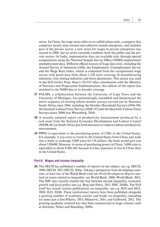 Notes 95 
sector. In China, the wage series refers to so-called urban units, a category that 
comprises mostly state-owned and collective-owned enterprises, and excludes 
part of the private sector; a new series for wages in private enterprises was 
started in 2008, but no series currently combines both the public and the pri-vate 
sectors. In India, representative data are available only through special 
computations using the National Sample Survey Office (NSSO) employment/ 
unemployment data. Different official sources of wage data exist, including the 
Annual Survey of Industries (ASI), the Employment–Unemployment Survey 
and the Wage Rate Index, which is computed from the occupational wage 
survey with panel data from about 1,256 units covering 14 manufacturing 
industries, four mining industries and three plantations. This source was used 
in the ILO Global Wage Report 2012/13 after consultation with the Ministry 
of Statistics and Programme Implementation; this edition of the report has 
switched to the NSSO due to its broader coverage. 
17 PALMS, a collaboration between the University of Cape Town and the 
University of Michigan, has painstakingly assembled and harmonized the 
entire sequence of existing labour market surveys carried out by Statistics 
South Africa since 1994, including the October Household Surveys (1994–99), 
the biannual Labour Force Surveys (2000–07) and the Quarterly Labour Force 
Surveys (since 2008) (see Wittenberg, 2014). 
18 A recently adopted report on productivity measurement produced by a 
task team from the National Economic Development and Labour Council 
(NEDLAC) in South Africa put forth measures to improve labour productivity 
measurement. 
19 PPP$1 is equivalent to the purchasing power of US$1 in the United States. 
For example, if you were to travel to the United States from China and walk 
into a bank to exchange 3,000 yuan for US dollars, the bank would give you 
about US$490. However, in terms of purchasing power in China, 3,000 yuan is 
equivalent to about US$1,140, because it is less expensive to live in China than 
in the United States. 
Part II. Wages and income inequality 
20 The OECD has published a number of reports on the subject: see e.g. OECD, 
2008; OECD, 2011; OECD, 2014a. Taking a perspective from developing coun-tries, 
at least two of the World Bank’s last ten World Development Reports cen-tred 
on issues related to inequality: see World Bank, 2006; World Bank, 2012. 
The IMF also recently studied the link between income inequality, economic 
growth and fiscal policy (see e.g. Berg and Ostry, 2011; IMF, 2014b). The ILO 
itself has issued various publications on inequality: see e.g. ILO and IILS, 
2008; ILO, 2014b. These institutional reports have been published alongside 
a growing number of academic articles and books on inequality, including 
(to name just a few) Piketty, 2013; Milanovic, 2011; and Galbraith, 2012. The 
growing academic research has also been summarized in large volumes such 
as Salverda, Nolan and Smeeding, 2009a. 
Contents 
 