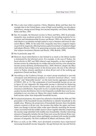 96 Global Wage Report 2014/15 
21 This is also true within countries. Chetty, Hendren, Kline and Saez show for 
example that in the United States, areas of high social mobility are also places 
which have, among several things, less income inequality: see Chetty, Hendren, 
Kline and Saez, 2014. 
22 See, for example, the literature reviews in Neves and Silva, 2014. In principle, 
inequality may accelerate growth, for instance by providing incentive for in-novation 
and entrepreneurship (Lazear and Rosen, 1981) or by allowing some 
individuals to accumulate enough capital to start a business and invest in edu-cation 
(Barro, 2000). At the same time, inequality may have a negative impact 
on growth by negatively affecting human capital investment of underprivileged 
individuals (Perotti, 1996) or by generating economic and political instability 
that reduces investment (Alesina and Perotti, 1996; Rodrik, 1999). 
23 See in particular page 155. 
24 However, fiscal redistribution is also limited in as much as the labour market 
is dominated by the informal sector. For example, in the case of Turkey, the 
fiscal reforms in 2007 and 2008 reduced wage inequality, as they targeted low 
income earners by reducing the tax wedge and social security costs among low 
income earners (Gönenç and Rawdanowicz, 2010). However, despite the effect 
such reforms had among workers in the formal sector, the size of the informal 
sector in Turkey remains significant at about 40 per cent of the working age 
population (Tansel and Kan, 2012). 
25 According to the Canberra Group, an expert group mandated to provide 
conceptual and definitional guidance to national statistical offices, “total 
income” and “disposable income” are the main income aggregates produced 
(UNECE, 2011, p. 17). The components of total household income are set out 
in figure A1 (see Appendix II); disposable income is obtained by deducting 
from total income all current transfers paid, such as direct taxes and social 
insurance contributions. Disposable income is usually the preferred measure to 
analyse income distribution, but it is less frequently available than total income, 
including in our own data set. Hence this report studies trends in total house-hold 
income rather than disposable household income. 
26 For practical purposes, this report has selected as thresholds the 30th and 70th 
percentiles of the household income distribution to identify households in the 
middle class. Whereas the proportion of households between these thresholds 
remains constant at 40 per cent, the incomes that define the upper and lower 
limits can change to become either wider apart (thereby stretching the income 
values associated with the middle class) or closer together (thereby compressing 
the income range identified with middle-class households). Another interesting 
measure of inequality includes the top 10 per cent versus the bottom 40 per cent, 
which was found to be quite robust and highly correlated with another possible 
measure of inequality: the Gini coefficient (Cobham and Sumner, 2013). 
27 Since as early as the 1980s, most developed economies have experienced 
increasing household income inequality: the gap between the top and bottom 
Contents 
 