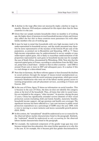 98 Global Wage Report 2014/15 
34 A decline in the wage effect does not necessarily imply a decline in wage in-equality. 
However, ILO analyses conducted for this report show that for these 
countries it is the case. 
35 Given that our sample excludes households where no member is of working 
age, the higher share of pensions in total household income in Italy and Greece 
may reflect the fact that in these countries more pensioners live with other 
family members who are of working age. 
36 It must be kept in mind that households with very high incomes tend to be 
under-represented in household surveys, and the results presented may there-fore 
be more representative of the incomes of the bottom 99 per cent of the 
population, as pointed out in Brandolini and Smeeding, 2009, p. 77. Since 
high-income respondents may be underestimated in survey samples or may 
under-report capital gains, this is likely to exacerbate underestimation of the 
proportion represented by such gains in household income (see for example 
the case of South Africa, documented by Wittenberg, 2014). Note also that the 
reported capital gains in France, according to calculations from the SILC data 
set, jump from a small share – similar to that in other countries – until 2006 to 
around 10 per cent or more in 2007 and subsequent years. It is unclear if this 
is a real change or a data-related issue. 
37 Note that in Germany, the Hartz reforms appear to have lessened the dualism 
in social policies through the merger of means-tested unemployment as-sistance 
programmes with the social assistance programme, which gave social 
assistance beneficiaries who were out of the labour market greater access to 
training programmes and job placement services, according to Clasen and 
Goerne, 2011. 
38 In the case of China, figure 32 shows no information on social transfers. This 
is because in the case of China, the data set does not identify this category 
alone at the level of the household. Thus, all items that refer to social trans-fers 
are included in the category “other incomes”. In practice, during the past 
12 years, China has significantly extended various elements of their social 
protection system (including child and family benefits, maternity benefits, 
household income support, old age pensions and health care coverage). The 
significant increase has been reflected in a 3 per cent increase in public social 
protection expenditure (as a percentage of GDP) since the year 2000, with 
a view to moving to a more inclusive and mores sustainable growth pattern 
(ILO, 2014f). 
39 In this context, the “unexplained” should be understood as not accounted for by 
the observed labour market characteristics listed in the paragraph. Similarly, 
the “explained” should be understood as only accounting for the observed 
labour market characteristics listed in the paragraph. 
40 For example, the explained component of the gender wage gap may exist 
because women have less education; this raises further questions as to why this 
is the case. If, for example, this is because girls face gender discrimination in 
Contents 
 