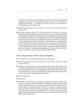 Notes 99 
education that manifests itself through lower access to schooling and reduced 
attention from teachers (as compared to boys), education – captured by the 
explained component – is grounded in discrimination that may contribute to 
the unexplained component as well. 
41 Half the median wage is used in Cyprus, since there is no national minimum 
wage in place. 
42 See ILO and DSS, 2004. The 15th International Conference of Labour 
Statisticians (ICLS) defined the informal sector in terms of the characteristics 
of the production units (household unincorporated enterprises), rather than the 
characteristics of the jobs or the employed persons (ILO, 1993a). Employment 
in the informal sector was thus composed of all persons employed in informal 
sector enterprises. To better capture the “informalization” of employment, 
the 17th ICLS defined informal employment as comprising all informal jobs, 
whether carried out in formal sector enterprises, informal sector enterprises 
or households. Informal jobs in formal sector enterprises include employment 
that is not subject to standard labour legislation, income taxation, social pro-tection 
or entitlement to certain social benefits (ILO, 2003a). 
Part III. Policy responses to address wages and inequality 
43 See http://www.ilo.org/global/standards/lang--en/index.htm 
44 ILO’s Equal Remuneration Convention, 1951 (No. 100), represents a widely 
agreed standard. 
45 Looking at compliance rates with existing minimum wage laws in four Latin 
American countries (Chile, Costa Rica, Peru and Uruguay), Marinakis shows, 
for example, that the level of non-compliance is particularly high in rural areas, 
where productivity is lower and where labour inspectorates and trade unions 
have a much weaker presence (Marinakis, 2014). 
46 ILO, forthcoming. 
47 ILO, 2014f. 
48 The ILO’s Social Protection Floors Recommendation, 2012 (No. 202), provides 
guidance to member States in building comprehensive social security systems 
and extending social security coverage by prioritizing the establishment of 
national floors of social protection. To achieve universal coverage of popula-tions, 
the ILO’s extension strategy recommends ensuring at least basic levels 
of income security and access to health care as a priority through nationally 
defined social protection floors while progressively ensuring a wider scope and 
higher levels of protection. 
Contents 
 