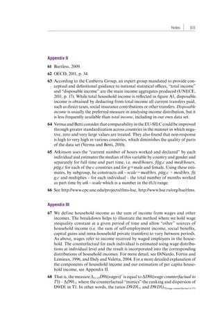Notes 101 
Appendix II 
61 Burtless, 2009. 
62 OECD, 2011, p. 34. 
63 According to the Canberra Group, an expert group mandated to provide con-ceptual 
and definitional guidance to national statistical offices, “total income” 
and “disposable income” are the main income aggregates produced (UNECE, 
2011, p. 17). While total household income is reflected in figure A1, disposable 
income is obtained by deducting from total income all current transfers paid, 
such as direct taxes, social insurance contributions or other transfers. Disposable 
income is usually the preferred measure in analysing income distribution, but it 
is less frequently available than total income, including in our own data set. 
64 Verma and Betti consider that comparability in the EU-SILC could be improved 
through greater standardization across countries in the manner in which nega-tive, 
zero and very large values are treated. They also found that non-response 
is high to very high in various countries, which diminishes the quality of parts 
of the data set (Verma and Betti, 2010). 
65 Atkinson uses the “current number of hours worked and declared” by each 
individual and estimates the median of this variable by country and gender and 
separately for full time and part time, i.e. med(hours, ft)g,c and med(hours, 
pt)g,c for each of the c countries and for g = male and female. Using these esti-mates, 
by subgroup, he constructs atk – scale = med(hrs, pt)g,c ÷ med(hrs, ft) 
g,c and multiplies – for each individual – the total number of months worked 
as part time by atk – scale which is a number in the (0,1) range. 
66 See http://www.cpc.unc.edu/projects/rlms-hse, http://www.hse.ru/org/hse/rlms. 
Appendix III 
67 We define household income as the sum of income from wages and other 
incomes. The breakdown helps to illustrate the method where we hold wage 
inequality constant at a given period of time and allow “other” sources of 
household income (i.e. the sum of self-employment income, social benefits, 
capital gains and intra-household private transfers) to vary between periods. 
As above, wages refer to income received by waged employees in the house-hold. 
The counterfactual for each individual is estimated using wage distribu-tions 
at individual level and the result is incorporated into the corresponding 
distributions of household incomes. For more detail, see DiNardo, Fortin and 
Lemieux, 1996, and Daly and Valetta, 2004. For a more detailed explanation of 
the components of household income and our estimation of per capita house-hold 
income, see Appendix II. 
68 That is, the measure ΔT1,T2D91(wages)C is equal to ΔD91(wage counterfactual to 
T1) – ΔD91T1 where the counterfactual “mimics” the ranking and dispersion of 
D9/D1 in T1. In other words, the ratios D9/D1T1 and D9/D1)T2(wage counterfactual 
to T1) 
Contents 
 