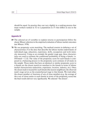 102 Global Wage Report 2014/15 
should be equal. In practice they can vary slightly in a ranking process that 
maps workers ranked in T2 to a population in T1 that differs in size in the 
sample. 
Appendix IV 
69 The selected set of variables to explain returns to participation follow the 
classic Mincer selection in the empirical evaluation of labour market outcomes 
(see Mincer, 1974). 
70 We use propensity score matching. The method consists in defining a set of 
characteristics X in the data that describe the labour market endowments of 
individuals (age, education, experience, skills, occupation and work inten-sity 
measures). Using as an example the gender wage gap, these character-istics 
are used to estimate the conditional probability of being a female, i.e. 
P(Female = 1 | X). The value of the propensity score for each female is com-pared 
in a balancing process to the propensity score estimate of all males in 
the sample. Those males that have an identical or similar propensity score to 
a female are the closest match (or matches) to the female in terms of labour 
market characteristics (education, experience, location, industry, etc.). Once 
the closest male is located for each female (the nearest neighbour), the observed 
male’s wage serves as the counterfactual wage to that female. We tried either 
the closest member or functions of sets of close members (e.g. the average of 
the n-set of closer males to each female in terms of the propensity score) but 
the final results did not vary significantly. We selected “the closest”. 
Contents 
 