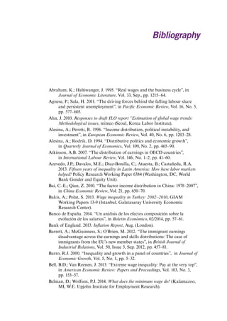 Bibliography 
Abraham, K.; Haltiwanger, J. 1995. “Real wages and the business cycle”, in Journal of Economic Literature, Vol. 33, Sep., pp. 1215–64. 
Agnese, P.; Sala, H. 2011. “The driving forces behind the falling labour share and persistent unemployment”, in Pacific Economic Review, Vol. 16, No. 5, pp. 577–603. 
Ahn, J. 2010. Responses to draft ILO report “Estimation of global wage trends: Methodological issues, mimeo (Seoul, Korea Labor Institute). 
Alesina, A.; Perotti, R. 1996. “Income distribution, political instability, and investment”, in European Economic Review, Vol. 40, No. 6, pp. 1203–28. 
Alesina, A.; Rodrik, D. 1994. “Distributive politics and economic growth”, in Quarterly Journal of Economics, Vol. 109, No. 2, pp. 465–90. 
Atkinson, A.B. 2007. “The distribution of earnings in OECD countries”, in International Labour Review, Vol. 146, No. 1–2, pp. 41–60. 
Azevedo, J.P.; Davalos, M.E.; Diaz-Bonilla, C.; Atuesta, B.; Castañeda, R.A. 2013. Fifteen years of inequality in Latin America: How have labor markets helped? Policy Research Working Paper 6384 (Washington, DC, World Bank Gender and Equity Unit). 
Bai, C.-E.; Qian, Z. 2010. “The factor income distribution in China: 1978–2007”, in China Economic Review, Vol. 21, pp. 650–70. 
Bakis, A.; Polat, S. 2013. Wage inequality in Turkey: 2002–2010, GIAM Working Papers 13-9 (Istanbul, Galatasaray University Economic Research Center). 
Banco de España. 2014. “Un análisis de los efectos composición sobre la evolución de los salarios”, in Boletín Económico, 02/2014, pp. 57–61. 
Bank of England. 2013. Inflation Report, Aug. (London). 
Barrett, A.; McGuinness, S.; O’Brien, M. 2012. “The immigrant earnings disadvantage across the earnings and skills distributions: The case of immigrants from the EU’s new member states”, in British Journal of Industrial Relations, Vol. 50, Issue 3, Sep. 2012, pp. 457–81. 
Barro, R.J. 2000. “Inequality and growth in a panel of countries”, in Journal of Economic Growth, Vol. 5, No. 1, pp. 5–32. 
Bell, B.D.; Van Reenen, J. 2013. “Extreme wage inequality: Pay at the very top”, in American Economic Review: Papers and Proceedings, Vol. 103, No. 3, pp. 153–57. 
Belman, D.; Wolfson, P.J. 2014. What does the minimum wage do? (Kalamazoo, MI, W.E. Upjohn Institute for Employment Research). 
Contents 
 