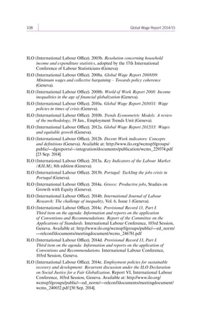 108 Global Wage Report 2014/15 
ILO (International Labour Office). 2003b. Resolution concerning household 
income and expenditure statistics, adopted by the 17th International 
Conference of Labour Statisticians (Geneva). 
ILO (International Labour Office). 2008a. Global Wage Report 2008/09: 
Minimum wages and collective bargaining – Towards policy coherence 
(Geneva). 
ILO (International Labour Office). 2008b. World of Work Report 2008: Income 
inequalities in the age of financial globalization (Geneva). 
ILO (International Labour Office). 2010a. Global Wage Report 2010/11: Wage 
policies in times of crisis (Geneva). 
ILO (International Labour Office). 2010b. Trends Econometric Models: A review 
of the methodology, 19 Jan., Employment Trends Unit (Geneva). 
ILO (International Labour Office). 2012a. Global Wage Report 2012/13: Wages 
and equitable growth (Geneva). 
ILO (International Labour Office). 2012b. Decent Work indicators: Concepts 
and definitions (Geneva). Available at: http://www.ilo.org/wcmsp5/groups/ 
public/---dgreports/---integration/documents/publication/wcms_229374.pdf 
[23 Sep. 2014]. 
ILO (International Labour Office). 2013a. Key Indicators of the Labour Market 
(KILM), 8th edition (Geneva). 
ILO (International Labour Office). 2013b. Portugal: Tackling the jobs crisis in 
Portugal (Geneva). 
ILO (International Labour Office). 2014a. Greece: Productive jobs, Studies on 
Growth with Equity (Geneva). 
ILO (International Labour Office). 2014b. International Journal of Labour 
Research: The challenge of inequality, Vol. 6, Issue 1 (Geneva). 
ILO (International Labour Office). 2014c. Provisional Record 13, Part I. 
Third item on the agenda: Information and reports on the application 
of Conventions and Recommendations. Report of the Committee on the 
Applications of Standards. International Labour Conference, 103rd Session, 
Geneva. Available at: http://www.ilo.org/wcmsp5/groups/public/---ed_norm/ 
---relconf/documents/meetingdocument/wcms_246781.pdf 
ILO (International Labour Office). 2014d. Provisional Record 13, Part I. 
Third item on the agenda: Information and reports on the application of 
Conventions and Recommendations. International Labour Conference, 
103rd Session, Geneva. 
ILO (International Labour Office). 2014e. Employment policies for sustainable 
recovery and development: Recurrent discussion under the ILO Declaration 
on Social Justice for a Fair Globalization. Report VI, International Labour 
Conference, 103rd Session, Geneva. Available at: http://www.ilo.org/ 
wcmsp5/groups/public/---ed_norm/---relconf/documents/meetingdocument/ 
wcms_240032.pdf [30 Sep. 2014]. 
Contents 
 
