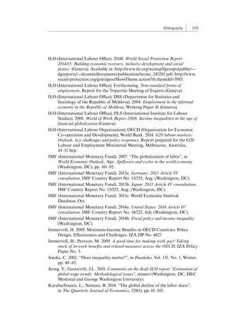 Bibliography 109 
ILO (International Labour Office). 2014f. World Social Protection Report 
2014/15: Building economic recovery, inclusive development and social 
justice (Geneva). Available at: http://www.ilo.org/wcmsp5/groups/public/--- 
dgreports/---dcomm/documents/publication/wcms_245201.pdf; http://www. 
social-protection.org/gimi/gess/ShowTheme.action?th.themeId=3985. 
ILO (International Labour Office). Forthcoming. Non-standard forms of 
employment, Report for the Tripartite Meeting of Experts (Geneva). 
ILO (International Labour Office); DSS (Department for Statistics and 
Sociology of the Republic of Moldova). 2004. Employment in the informal 
economy in the Republic of Moldova, Working Paper 41 (Geneva). 
ILO (International Labour Office); IILS (International Institute for Labour 
Studies). 2008. World of Work Report 2008: Income inequalities in the age of 
financial globalization (Geneva). 
ILO (International Labour Organization); OECD (Organisation for Economic 
Co-operation and Development); World Bank. 2014. G20 labour markets: 
Outlook, key challenges and policy responses. Report prepared for the G20 
Labour and Employment Ministerial Meeting, Melbourne, Australia, 
10–11 Sep. 
IMF (International Monetary Fund). 2007. “The globalization of labor”, in 
World Economic Outlook, Apr.: Spillovers and cycles in the world economy 
(Washington, DC), pp. 161–92. 
IMF (International Monetary Fund). 2013a. Germany: 2013 Article IV 
consultation, IMF Country Report No. 13/255, Aug. (Washington, DC). 
IMF (International Monetary Fund). 2013b. Japan: 2013 Article IV consultation, 
IMF Country Report No. 13/253, Aug. (Washington, DC). 
IMF (International Monetary Fund). 2013c. World Economic Outlook 
Database, Oct. 
IMF (International Monetary Fund). 2014a. United States: 2014 Article IV 
consultation, IMF Country Report No. 14/221, July (Washington, DC). 
IMF (International Monetary Fund). 2014b. Fiscal policy and income inequality 
(Washington, DC). 
Immervoll, H. 2009. Minimum-Income Benefits in OECD Countries: Policy 
Design, Effectiveness and Challenges, IZA DP No. 4627. 
Immervoll, H.; Pearson, M. 2009. A good time for making work pay? Taking 
stock of in-work benefits and related measures across the OECD, IZA Policy 
Paper No. 3. 
Jencks, C. 2002. “Does inequality matter?”, in Daedalus, Vol. 131, No. 1, Winter, 
pp. 49–65. 
Jeong, Y.; Gastwirth, J.L. 2010. Comments on the draft ILO report “Estimation of 
global wage trends: Methodological issues”, mimeo (Washington, DC, HEC 
Montreal and George Washington University). 
Karabarbounis, L.; Neiman, B. 2014. “The global decline of the labor share”, 
in The Quarterly Journal of Economics, 129(1), pp. 61–103. 
Contents 
 