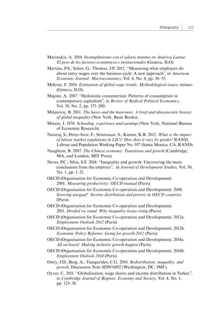 Bibliography 111 
Marinakis, A. 2014. Incumplimiento con el salario mínimo en América Latina: 
El peso de los factores económicos e institucionales (Geneva, ILO). 
Martins, P.S.; Solon, G.; Thomas, J.P. 2012. “Measuring what employers do 
about entry wages over the business cycle: A new approach”, in American 
Economic Journal: Macroeconomics, Vol. 4, No. 4, pp. 36–55. 
Mehran, F. 2010. Estimation of global wage trends: Methodological issues, mimeo 
(Geneva, ILO). 
Migone, A. 2007. “Hedonistic consumerism: Patterns of consumption in 
contemporary capitalism”, in Review of Radical Political Economics, 
Vol. 39, No. 2, pp. 173–200. 
Milanovic, B. 2011. The haves and the have-nots: A brief and idiosyncratic history 
of global inequality (New York, Basic Books). 
Mincer, J. 1974. Schooling, experience and earnings (New York, National Bureau 
of Economic Research). 
Nataraj, S.; Perez-Arce, F.; Srinivasan, S.; Kumar, K.B. 2012. What is the impact 
of labour market regulations in LICs? How does it vary by gender? RAND, 
Labour and Population Working Paper No. 957 (Santa Monica, CA, RAND). 
Naughton, B. 2007. The Chinese economy: Transitions and growth (Cambridge, 
MA, and London, MIT Press). 
Neves, P.C.; Silva, S.T. 2014. “Inequality and growth: Uncovering the main 
conclusions from the empirics”, in Journal of Development Studies, Vol. 50, 
No. 1, pp. 1–21. 
OECD (Organisation for Economic Co-operation and Development). 
2001. Measuring productivity: OECD manual (Paris). 
OECD (Organisation for Economic Co-operation and Development). 2008. 
Growing unequal? Income distribution and poverty in OECD countries 
(Paris). 
OECD (Organisation for Economic Co-operation and Development). 
2011. Divided we stand: Why inequality keeps rising (Paris). 
OECD (Organisation for Economic Co-operation and Development). 2012a. 
Employment Outlook 2012 (Paris). 
OECD (Organisation for Economic Co-operation and Development). 2012b. 
Economic Policy Reforms: Going for growth 2012 (Paris). 
OECD (Organisation for Economic Co-operation and Development). 2014a. 
All on board: Making inclusive growth happen (Paris). 
OECD (Organisation for Economic Co-operation and Development). 2014b. 
Employment Outlook 2014 (Paris). 
Ostry, J.D.; Berg, A.; Tsangarides, C.G. 2014. Redistribution, inequality, and 
growth, Discussion Note SDN/14/02 (Washington, DC, IMF). 
Oyvat, C. 2011. “Globalization, wage shares and income distribution in Turkey”, 
in Cambridge Journal of Regions, Economy and Society, Vol. 4, No. 1, 
pp. 123–38. 
Contents 
 