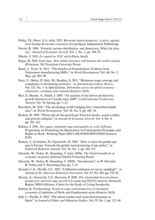 112 Global Wage Report 2014/15 
Palley, T.I.; Horn, G.A. (eds). 2013. Restoring shared prosperity: A policy agenda 
from leading Keynesian economists (CreateSpace Independent Publishing). 
Perotti, R. 1996. “Growth, income distribution, and democracy: What the data 
say”, Journal of Economic Growth, Vol. 1, No. 2, pp. 149–87. 
Piketty, T. 2013. Le capital au XXI e siècle (Paris, Seuil). 
Rajan, R. 2010. Fault lines: How hidden fractures still threaten the world economy 
(Princeton, NJ, Princeton University Press). 
Rand, J.; Torm, N. 2012. “The benefits of formalization: Evidence from 
Vietnamese manufacturing SMEs”, in World Development, Vol. 40, No. 5, 
May, pp. 983–98. 
Rani, U.; Belser, P.; Oelz, M.; Ranjbar, S. 2013. “Minimum wage coverage and 
compliance in developing countries”, in International Labour Review, 
Vol. 152, No. 3–4, Special Issue, Informality across the global economy – 
subsistence, avoidance and violation (Geneva, ILO). 
Rao, S.; Sharpe, A.; Smith, J. 2005. “An analysis of the labour productivity 
growth slowdown in Canada since 2000”, in International Productivity 
Monitor, No. 10, Spring, pp. 3–23. 
Ravallion, M. 2010. “The developing world’s bulging (but vulnerable) middle 
class”, in World Development, Vol. 38, No. 4, pp. 445–54. 
Rodrik, D. 1999. “Where did all the growth go? External shocks, social conflict, 
and growth collapses”, in Journal of Economic Growth, Vol. 4, No. 4, 
pp. 385–412. 
Rubery, J. 2003. Pay equity, minimum wage and equality at work, InFocus 
Programme on Promoting the Declaration on Fundamental Principles and 
Rights at Work, Working Paper DECLARATION/WP/19/2003 (Geneva, 
ILO). 
Rubery, J.; Grimshaw, D.; Figueiredo, H. 2005. “How to close the gender pay 
gap in Europe: Towards the gender mainstreaming of pay policy”, in 
Industrial Relations Journal, Vol. 36, No. 3, pp. 184–213. 
Salverda, W.; Nolan, B.; Smeeding, T. (eds). 2009a. The Oxford handbook of 
economic inequality (Oxford, Oxford University Press). 
Salverda, W.; Nolan, B.; Smeeding, T. 2009b. “Introduction”, in W. Salverda, 
B. Nolan and T. Smeeding (eds), pp. 3–23. 
Särndal, C.-E.; Deville, J.-C. 1992. “Calibration estimators in survey sampling?”, in 
Journal of the American Statistical Association, Vol. 87, No. 418, pp. 376–82. 
Sharpe, A.; Arsenault, J.-F.; Harrison, P. 2008. The relationship between labour 
productivity and real wage growth in Canada and OECD countries, Research 
Report 2008-8 (Ottawa, Centre for the Study of Living Standards). 
Sobeck, K. Forthcoming. Trends in wages and productivity in developed 
economies, Conditions of Work and Employment series (Geneva, ILO). 
Solé, C.; Parella, S. 2003. “The labour market and racial discrimination in 
Spain”, in Journal of Ethnic and Migration Studies, Vol. 29, No. 1, pp. 121–40. 
Contents 
 
