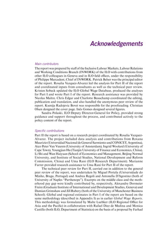 Main contributors 
The report was prepared by staff of the Inclusive Labour Markets, Labour Relations and Working Conditions Branch (INWORK) of the ILO with contributions from other ILO colleagues in Geneva and in ILO field offices, under the responsibility of Philippe Marcadent, Chief of INWORK. Patrick Belser was the principal editor of the report. Rosalia Vazquez-Alvarez led the analysis for Part II of the report and coordinated inputs from consultants as well as the technical peer review. Kristen Sobeck updated the ILO Global Wage Database, produced the analyses for Part I and wrote Part I of the report. Research assistance was provided by Nicolas Maître. Chris Edgar and Charlotte Beauchamp coordinated the editing, publication and translation, and also handled the anonymous peer review of the report. Ksenija Radojevic Bovet was responsible for the proofreading. Christian Olsen designed the cover page. Inês Gomes designed several figures. 
Sandra Polaski, ILO Deputy Director-General for Policy, provided strong guidance and support throughout the process, and contributed actively to the policy content of the report. 
Specific contributions 
Part II the report is based on a research project coordinated by Rosalia Vazquez- Alvarez. The project included data analysis and contributions from Roxana Maurizio (Universidad Nacional de General Sarmiento and CONICET, Argentina), Aico Peter Van Vuuren (University of Amsterdam), Ingrid Woolard (University of Cape Town), Youngjian Hu (Tianjin University of Finance and Economics, China), Li Shi and Wan Haiyuan (School of Economics and Management, Beijing Normal University, and Institute of Social Studies, National Development and Reform Commission, China) and Uma Rani (ILO Research Department). Marianne Furrer provided research assistance to Uma Rani for Part II of the report. 
The technical peer review for Part II, carried out in addition to the general peer review of the report, was undertaken by Miguel Portela (Universidade do Minho, Braga, Portugal) and Andrea Regoli and Antonella D’Agostino (both of University of Naples “Parthenope”). Excerpts on the middle class and the motherhood pay gap were kindly contributed by, respectively, Alexandre Dormeier Freire (Graduate Institute of International and Development Studies, Geneva) and Damian Grimshaw and Jill Rubery (both of the University of Manchester Business School). Global and regional estimates in Part I of the report are based on the same methodology (described in Appendix I) as in earlier Global Wage Reports. This methodology was formulated by Malte Luebker (ILO Regional Office for Asia and the Pacific) in collaboration with Rafael Diez de Medina and Monica Castillo (both ILO, Department of Statistics) on the basis of a proposal by Farhad 
Acknowledgements Contents 
 