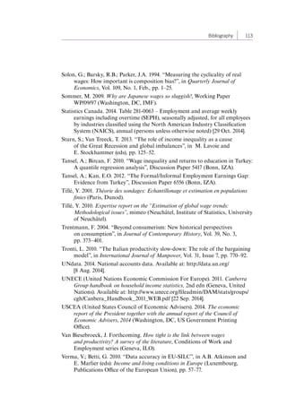 Bibliography 113 
Solon, G.; Barsky, R.B.; Parker, J.A. 1994. “Measuring the cyclicality of real 
wages: How important is composition bias?”, in Quarterly Journal of 
Economics, Vol. 109, No. 1, Feb., pp. 1–25. 
Sommer, M. 2009. Why are Japanese wages so sluggish?, Working Paper 
WP/09/97 (Washington, DC, IMF). 
Statistics Canada. 2014. Table 281-0063 – Employment and average weekly 
earnings including overtime (SEPH), seasonally adjusted, for all employees 
by industries classified using the North American Industry Classification 
System (NAICS), annual (persons unless otherwise noted) [29 Oct. 2014]. 
Sturn, S.; Van Treeck, T. 2013. “The role of income inequality as a cause 
of the Great Recession and global imbalances”, in M. Lavoie and 
E. Stockhammer (eds), pp. 125–52. 
Tansel, A.; Bircan, F. 2010. “Wage inequality and returns to education in Turkey: 
A quantile regression analysis”, Discussion Paper 5417 (Bonn, IZA). 
Tansel, A.; Kan, E.O. 2012. “The Formal/Informal Employment Earnings Gap: 
Evidence from Turkey”, Discussion Paper 6556 (Bonn, IZA). 
Tillé, Y. 2001. Théorie des sondages: Echantillonage et estimation en populations 
finies (Paris, Dunod). 
Tillé, Y. 2010. Expertise report on the “Estimation of global wage trends: 
Methodological issues”, mimeo (Neuchâtel, Institute of Statistics, University 
of Neuchâtel). 
Trentmann, F. 2004. “Beyond consumerism: New historical perspectives 
on consumption”, in Journal of Contemporary History, Vol. 39, No. 3, 
pp. 373–401. 
Tronti, L. 2010. “The Italian productivity slow-down: The role of the bargaining 
model”, in International Journal of Manpower, Vol. 31, Issue 7, pp. 770–92. 
UNdata. 2014. National accounts data. Available at: http://data.un.org/ 
[8 Aug. 2014]. 
UNECE (United Nations Economic Commission For Europe). 2011. Canberra 
Group handbook on household income statistics, 2nd edn (Geneva, United 
Nations). Available at: http://www.unece.org/fileadmin/DAM/stats/groups/ 
cgh/Canbera_Handbook_2011_WEB.pdf [22 Sep. 2014]. 
USCEA (United States Council of Economic Advisers). 2014. The economic 
report of the President together with the annual report of the Council of 
Economic Advisers, 2014 (Washington, DC, US Government Printing 
Office). 
Van Biesebroeck, J. Forthcoming. How tight is the link between wages 
and productivity? A survey of the literature, Conditions of Work and 
Employment series (Geneva, ILO). 
Verma, V.; Betti, G. 2010. “Data accuracy in EU-SILC”, in A.B. Atkinson and 
E. Marlier (eds): Income and living conditions in Europe (Luxembourg, 
Publications Office of the European Union), pp. 57–77. 
Contents 
 