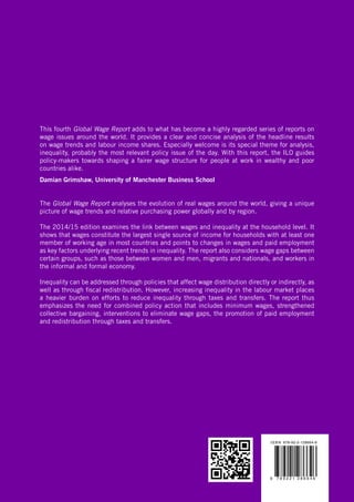 This fourth Global Wage Report adds to what has become a highly regarded series of reports on wage issues around the world. It provides a clear and concise analysis of the headline results on wage trends and labour income shares. Especially welcome is its special theme for analysis, inequality, probably the most relevant policy issue of the day. With this report, the ILO guides policy-makers towards shaping a fairer wage structure for people at work in wealthy and poor countries alike. Damian Grimshaw, University of Manchester Business SchoolThe Global Wage Report analyses the evolution of real wages around the world, giving a unique picture of wage trends and relative purchasing power globally and by region. The 2014/15 edition examines the link between wages and inequality at the household level. It shows that wages constitute the largest single source of income for households with at least one member of working age in most countries and points to changes in wages and paid employment as key factors underlying recent trends in inequality. The report also considers wage gaps between certain groups, such as those between women and men, migrants and nationals, and workers in the informal and formal economy. Inequality can be addressed through policies that affect wage distribution directly or indirectly, as well as through fiscal redistribution. However, increasing inequality in the labour market places a heavier burden on efforts to reduce inequality through taxes and transfers. The report thus emphasizes the need for combined policy action that includes minimum wages, strengthened collective bargaining, interventions to eliminate wage gaps, the promotion of paid employment and redistribution through taxes and transfers. 
