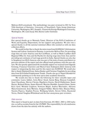xiv Global Wage Report 2014/15 
Mehran (ILO consultant). The methodology was peer reviewed in 2011 by Yves 
Tillé (Institute of Statistics, University of Neuchâtel), Yujin Jeong (American 
University, Washington, DC), Joseph L. Gastwirth (George Washington University, 
Washington, DC) and Joyup Ahn (Korea Labor Institute). 
Special thanks 
Our special thanks go to Manuela Tomei, Director of the ILO’s Conditions of 
Work and Equality Department, for her support and guidance. We also owe a 
special thanks to all the national statistical offices who assisted us with our data 
collection efforts. 
We would further like to thank the entire team from ILO/SIALC (Information 
System and Labour Analysis) in Panama, in particular Bolívar Pino, for providing 
wage data on Latin America and the Caribbean, as well as Malte Luebker (ILO 
Regional Office for Asia and the Pacific) for sharing wage data from Asia and for 
providing new estimates of real wage growth in India. Special thanks are also due 
to Sangheon Lee (ILO, Geneva), who was part of the team of main contributors to 
previous editions of the report and who offered much guidance with this new edi-tion. 
We also greatly appreciated the invaluable support we received from Edgardo 
Greising, Francisco Guerreiro and Marie-Claire Sodergren (ILO, Geneva) with 
respect to integrating the data used for this report into ILOSTAT. We would also 
like to thank Ekkehard Ernst, Salwa Haidar and Christian Viegelahn for providing 
data from ILO Global Employment Trends. Thanks also go to Najati Ghosheh for 
continuously pointing us to the most up-to-date academic literature. 
We would also like to thank the following for their valuable input and 
comments: Laura Addati, Azita Berar Awad, Janine Berg, Duncan Campbell, 
Juan Chacaltana, Harvey Clavien, Rigoberto Garcia, David Glejberman, Susan 
Hayter, Richard Horne, James Howard, Martine Humblet, Iyanatul Islam, Samia 
Kazi Aoul, Michele Leighton, Nomaan Majid, Andres Marinakis, Adriana 
Mata‑Greenwood, Jesse Mertens, Irmgard Nübler, Martin Oelz, Shauna Olney, 
Natalia Popova, Stephen Pursey, Wolfgang Scholz, Steven Tobin, Raymond 
Torres, Daniel Vaughan-Whitehead and the four anonymous peer reviewers. 
Data sources 
This report is based in part on data from Eurostat, EU-SILC, 2003 to 2010 inclu-sive, 
as well as on data from for the US PSID. The responsibility for all conclusions 
drawn from the data lies entirely with the authors. 
Contents 
 