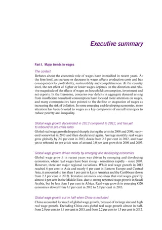 Part I. Major trends in wages 
The context 
Debates about the economic role of wages have intensified in recent years. At the firm level, an increase or decrease in wages affects production costs and has consequences for profitability, sustainability and competitiveness. At the country level, the net effect of higher or lower wages depends on the direction and relative magnitude of the effects of wages on household consumption, investment and net exports. In the Eurozone, concerns over deficits in aggregate demand arising from insufficient household consumption have focused more attention on wages, and many commentators have pointed to the decline or stagnation of wages as increasing the risk of deflation. In some emerging and developing economies, more attention has been devoted to wages as a key component of overall strategies to reduce poverty and inequality. 
Global wage growth decelerated in 2013 compared to 2012, and has yet to rebound to pre-crisis rates 
Global real wage growth dropped sharply during the crisis in 2008 and 2009, recovered somewhat in 2010 and then decelerated again. Average monthly real wages grew globally by 2.0 per cent in 2013, down from 2.2 per cent in 2012, and have yet to rebound to pre-crisis rates of around 3.0 per cent growth in 2006 and 2007. 
Global wage growth driven mostly by emerging and developing economies 
Global wage growth in recent years was driven by emerging and developing economies, where real wages have been rising – sometimes rapidly – since 2007. However, there are major regional variations. While real wage growth in 2013 reached 6 per cent in Asia and nearly 6 per cent in Eastern Europe and Central Asia, it amounted to less than 1 per cent in Latin America and the Caribbean (down from 2.3 per cent in 2012). Tentative estimates also show that real wages grew by almost 4 per cent in the Middle East, due to strong reported wage growth in Saudi Arabia, but by less than 1 per cent in Africa. Real wage growth in emerging G20 economies slowed from 6.7 per cent in 2012 to 5.9 per cent in 2013. 
Global wage growth cut in half when China is excluded 
China accounted for much of global wage growth, because of its large size and high real wage growth. Excluding China cuts global real wage growth almost in half, from 2.0 per cent to 1.1 per cent in 2013, and from 2.2 per cent to 1.3 per cent in 2012. 
Executive summary 
Contents 
 