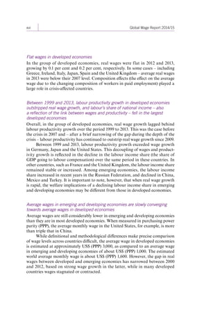 xvi Global Wage Report 2014/15 
Flat wages in developed economies 
In the group of developed economies, real wages were flat in 2012 and 2013, 
growing by 0.1 per cent and 0.2 per cent, respectively. In some cases – including 
Greece, Ireland, Italy, Japan, Spain and the United Kingdom – average real wages 
in 2013 were below their 2007 level. Composition effects (the effect on the average 
wage due to the changing composition of workers in paid employment) played a 
large role in crisis-affected countries. 
Between 1999 and 2013, labour productivity growth in developed economies 
outstripped real wage growth, and labour’s share of national income – also 
a reflection of the link between wages and productivity – fell in the largest 
developed economies 
Overall, in the group of developed economies, real wage growth lagged behind 
labour productivity growth over the period 1999 to 2013. This was the case before 
the crisis in 2007 and – after a brief narrowing of the gap during the depth of the 
crisis – labour productivity has continued to outstrip real wage growth since 2009. 
Between 1999 and 2013, labour productivity growth exceeded wage growth 
in Germany, Japan and the United States. This decoupling of wages and product-ivity 
growth is reflected in the decline in the labour income share (the share of 
GDP going to labour compensation) over the same period in these countries. In 
other countries, such as France and the United Kingdom, the labour income share 
remained stable or increased. Among emerging economies, the labour income 
share increased in recent years in the Russian Federation, and declined in China, 
Mexico and Turkey. It is important to note, however, that when real wage growth 
is rapid, the welfare implications of a declining labour income share in emerging 
and developing economies may be different from those in developed economies. 
Average wages in emerging and developing economies are slowly converging 
towards average wages in developed economies 
Average wages are still considerably lower in emerging and developing economies 
than they are in most developed economies. When measured in purchasing power 
parity (PPP), the average monthly wage in the United States, for example, is more 
than triple that in China. 
While definitional and methodological differences make precise comparison 
of wage levels across countries difficult, the average wage in developed economies 
is estimated at approximately US$ (PPP) 3,000, as compared to an average wage 
in emerging and developing economies of about US$ (PPP) 1,000. The estimated 
world average monthly wage is about US$ (PPP) 1,600. However, the gap in real 
wages between developed and emerging economies has narrowed between 2000 
and 2012, based on strong wage growth in the latter, while in many developed 
countries wages stagnated or contracted. 
Contents 
 
