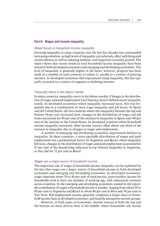 Executive summary xvii 
Part II. Wages and income inequality 
Mixed trends in household income inequality 
Growing inequality in many countries over the last few decades has commanded 
increasing attention, as high levels of inequality can adversely affect well-being and 
social cohesion as well as reducing medium- and long-term economic growth. The 
report shows that recent trends in total household income inequality have been 
mixed in both developed economies and emerging and developing economies. The 
level of inequality is generally higher in the latter; however, progress has been 
made in a number of such countries to reduce it, usually in a context of growing 
incomes. In developed economies that experienced rising inequality, this has typ-ically 
occurred in a context of stagnant or declining incomes. 
Inequality starts in the labour market 
In many countries, inequality starts in the labour market. Changes in the distribu-tion 
of wages and paid employment have been key factors behind recent inequality 
trends. In developed economies where inequality increased most, this was fre-quently 
due to a combination of more wage inequality and job losses. In Spain 
and the United States, the two countries where this inequality between the top and 
bottom 10 per cent increased most, changes in the distribution of wages and job 
losses accounted for 90 per cent of the increase in inequality in Spain and 140 per 
cent of the increase in the United States. In developed countries where household 
income inequality increased, other income sources offset about one-third of the 
increase in inequality due to changes in wages and employment. 
A number of emerging and developing economies experienced declines in 
inequality. In these countries, a more equitable distribution of wages and paid 
employment was a predominant factor. In Argentina and Brazil, where inequality 
fell most, changes in the distribution of wages and paid employment accounted for 
87 per cent of the decade-long reduction in top–bottom inequality in Argentina, 
as they did for 72 per cent in Brazil. 
Wages are a major source of household income 
The important role of wages in household income inequality can be explained by 
the fact that wages are a major source of household income in both developed 
economies and emerging and developing economies. In developed economies, 
wages represent about 70 to 80 per cent of total pre-tax, post-transfers income for 
households with at least one member of working age, with substantial variation 
across countries. In the emerging and developing economies studied in the report, 
the contribution of wages to household income is smaller, ranging from about 50 to 
60 per cent in Argentina and Brazil to about 40 per cent in Peru and 30 per cent in 
Viet Nam. Self-employment income generally comprises a larger share of house-hold 
income than in developed economies, particularly among low-income groups. 
However, in both types of economies, income sources at both the top and 
the bottom are more diverse than in the middle, where households rely mostly 
Contents 
 