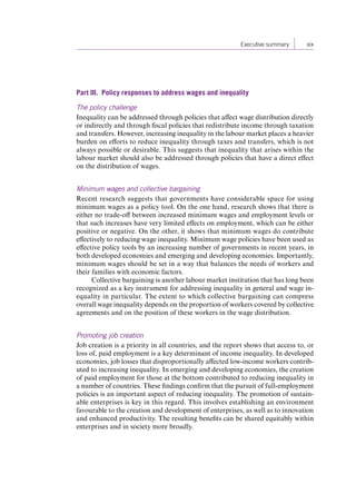  Executive summary xix 
Part III. Policy responses to address wages and inequality 
The policy challenge 
Inequality can be addressed through policies that affect wage distribution directly 
or indirectly and through fiscal policies that redistribute income through taxation 
and transfers. However, increasing inequality in the labour market places a heavier 
burden on efforts to reduce inequality through taxes and transfers, which is not 
always possible or desirable. This suggests that inequality that arises within the 
labour market should also be addressed through policies that have a direct effect 
on the distribution of wages. 
Minimum wages and collective bargaining 
Recent research suggests that governments have considerable space for using 
minimum wages as a policy tool. On the one hand, research shows that there is 
either no trade-off between increased minimum wages and employment levels or 
that such increases have very limited effects on employment, which can be either 
positive or negative. On the other, it shows that minimum wages do contribute 
effectively to reducing wage inequality. Minimum wage policies have been used as 
effective policy tools by an increasing number of governments in recent years, in 
both developed economies and emerging and developing economies. Importantly, 
minimum wages should be set in a way that balances the needs of workers and 
their families with economic factors. 
Collective bargaining is another labour market institution that has long been 
recognized as a key instrument for addressing inequality in general and wage in-equality 
in particular. The extent to which collective bargaining can compress 
overall wage inequality depends on the proportion of workers covered by collective 
agreements and on the position of these workers in the wage distribution. 
Promoting job creation 
Job creation is a priority in all countries, and the report shows that access to, or 
loss of, paid employment is a key determinant of income inequality. In developed 
economies, job losses that disproportionally affected low-income workers contrib-uted 
to increasing inequality. In emerging and developing economies, the creation 
of paid employment for those at the bottom contributed to reducing inequality in 
a number of countries. These findings confirm that the pursuit of full-employment 
policies is an important aspect of reducing inequality. The promotion of sustain-able 
enterprises is key in this regard. This involves establishing an environment 
favourable to the creation and development of enterprises, as well as to innovation 
and enhanced productivity. The resulting benefits can be shared equitably within 
enterprises and in society more broadly. 
Contents 
 