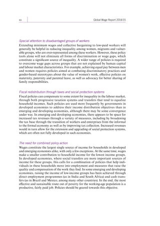 xx Global Wage Report 2014/15 
Special attention to disadvantaged groups of workers 
Extending minimum wages and collective bargaining to low-paid workers will 
generally be helpful in reducing inequality among women, migrants and vulner-able 
groups, who are over-represented among these workers. However, these policy 
tools alone will not eliminate all forms of discrimination or wage gaps, which 
constitute a significant source of inequality. A wider range of policies is required 
to overcome wage gaps across groups that are not explained by human capital 
and labour market characteristics. For example, achieving equal pay between men 
and women requires policies aimed at combating discriminatory practices and 
gender-based stereotypes about the value of women’s work, effective policies on 
maternity, paternity and parental leave, as well as advocacy for better sharing of 
family responsibilities. 
Fiscal redistribution through taxes and social protection systems 
Fiscal policies can compensate to some extent for inequality in the labour market, 
through both progressive taxation systems and transfers that tend to equalize 
household incomes. Such policies are used more frequently by governments in 
developed economies to address their income distribution objectives than in 
emerging and developing economies, although there may be some convergence 
under way. In emerging and developing economies, there appears to be space for 
increased tax revenues through a variety of measures, including by broadening 
the tax base through the transition of workers and enterprises from the informal 
to the formal economy as well as by improving tax collection. Increased revenues 
would in turn allow for the extension and upgrading of social protection systems, 
which are often not fully developed in such economies. 
The need for combined policy action 
Wages constitute the largest single source of income for households in developed 
and emerging economies alike, with only a few exceptions. At the same time, wages 
make a smaller contribution to household income for the lowest income groups. 
In developed economies, where social transfers are more important sources of 
income for these groups, this calls for a combination of policies that help indi-viduals 
in these households move into employment and measures that raise the 
quality and compensation of the work they find. In some emerging and developing 
economies, raising the income of low-income groups has been achieved through 
direct employment programmes (as in India and South Africa) and cash trans-fers 
(as in Brazil and Mexico, among many other countries). In the end, the most 
effective and sustainable route out of poverty for the working-age population is a 
productive, fairly paid job. Policies should be geared towards this objective. 
Contents 
 
