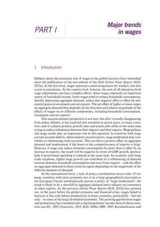 PART I 
Major trends 
in wages 
1 Introduction 
Debates about the economic role of wages in the global recovery have intensified 
since the publication of the last edition of the ILO Global Wage Report (ILO, 
2012a). At the firm level, wages represent a motivating factor for workers, but also 
a cost to enterprises. At the country level, however, the sum of all enterprise-level 
wage adjustments can have complex effects. Since wages represent an important 
source of household income, lower wages tend to reduce household consumption, 
thereby depressing aggregate demand, unless that negative effect is offset by sub-stantial 
gains in investment and net exports. The net effect of higher or lower wages 
on aggregate demand thus depends on the direction and relative magnitude of the 
effects of wages on its different components, including household consumption, 
investment and net exports.1 
This macroeconomic perspective is not new, but after virtually disappearing 
from policy debates, it has received new attention in recent years, as many coun-tries 
seek to achieve positive growth rates and create jobs while at the same time 
trying to reduce imbalances between their imports and their exports. Wage policies 
and wage trends play an important role in this equation. In countries with large 
current account deficits, where imports exceed exports, wage moderation may con-tribute 
to rebalancing trade accounts. This can have a positive effect on aggregate 
demand and employment if the boost to the competitiveness of exports is large. 
However, if wage cuts reduce domestic consumption by more than is offset by an 
increase in exports, the result will be negative in terms of GDP growth, particu-larly 
if government spending is reduced at the same time. In countries with large 
trade surpluses, higher wage growth can contribute to a rebalancing of demand 
towards domestic household consumption and away from exports – with the effect 
on aggregate demand in these countries again depending on the magnitude of the 
different elements of demand. 
At the international level, a lack of policy coordination incurs risks. If too 
many countries with close economic ties or in a large geographical area (such as 
the European Union) simultaneously pursue a policy of “wage moderation”, the 
result is likely to be a shortfall in aggregate demand and a reliance on consumers 
in other regions. As the previous Global Wage Report (ILO, 2012a) has pointed 
out, in the years before the global economic and financial crisis, wages failed to 
increase in line with labour productivity in many countries, particularly – but not 
only – in some of the large developed economies. The growing gap between wages 
and productivity has translated into a declining labour income share in these coun-tries 
(see EC, 2007; Guerriero, 2012; ILO, 2008a; IMF, 2007; Karabarbounis and 
Contents 
 