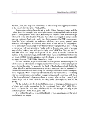 2 Global Wage Report 2014/15 
Neiman, 2014), and may have contributed to structurally weak aggregate demand 
in the years before the crisis (Wolf, 2014a). 
In response, policies have started to shift. China, Germany, Japan and the 
United States, for example, have recently introduced measures likely to boost wage 
growth. Amongst these policy shifts, Germany has adopted a new minimum wage 
which will come into effect in 2015, and Japan has encouraged its companies to 
increase basic pay. Such policy shifts have been supported by IMF recommenda-tions. 
2 In China, authorities are seeking to rebalance the economy towards more 
domestic consumption. Meanwhile, the United States, which has long experi-enced 
consumption sustained by credit more than wage growth, is also seeking 
to encourage real wage growth to “make up for a decades-long trend of average 
wages failing to keep pace with productivity gains” (USCEA, 2014, pp. 36–37).3 
The IMF noted that “wages are stagnant” in the United States and called for an 
increase in the minimum wage, combined with an expansion of the earned income 
tax credit (EITC), both to reduce poverty levels and to provide some support to 
aggregate demand (IMF, 2014a; Bloomberg, 2014). 
In other countries, wage moderation (or even wage cuts) was seen as part of a 
set of necessary adjustments to improve competitiveness and sustain employment 
levels during the crisis. For example, the Bank of England considered that in the 
United Kingdom a rising unemployment rate was prevented by wage moderation.4 
European countries most affected by the sovereign debt crisis have also experi-enced 
wage cuts. While these wage adjustments may have contributed to fostering 
external competitiveness, their effects on aggregate demand – combined with those 
of fiscal consolidation5 – have turned out to be more adverse than expected, and 
further wage cuts in those countries are likely to be counterproductive (OECD, 
2014b). 
At the global policy level, the G20 ministers of finance and the ministers 
of labour and employment called for the creation of “better jobs” (G20, 2014a, 
paras 12–17) and for “policies to reinforce the links between productivity, wages 
and employment” (G20, 2013a, para. 8.5). 
It is within this global context that Part I of this report presents the latest 
trends in average wages. 
Contents 
 