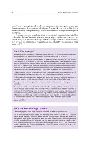 4 Global Wage Report 2014/15 
Box 1 What are wages? 
Wherever possible, in this report wages are defined according to the ILO definition of earnings 
adopted by the 12th International Conference of Labour Statisticians (ILO, 1973). 
(1) Direct wages and salaries for time worked, or work done, cover: (i) straight-time pay of time-rated 
workers; (ii) incentive pay of time-rated workers; (iii) earnings of piece-workers (excluding 
overtime premiums); (iv) premium pay for overtime, shift, night and holiday work; and (v) commis-sions 
paid to sales and other personnel. Included are: premiums for seniority and special skills; 
geographical zone differentials; responsibility premiums; dirt, danger and discomfort allowances; 
payments under guaranteed wage systems; cost-of-living allowances; and other allowances. 
(2) Remuneration for time not worked comprises: direct payments to employees in respect of 
public holidays, annual vacations, and other time off with pay granted by the employer. 
(3) Bonuses and gratuities cover: seasonal and end-of-year bonuses; additional payments in 
respect of vacation periods (supplementary to normal pay); and profit-sharing bonuses. 
Earnings include cash earnings and in-kind payments, but the two should be distinguished from 
each other. 
There are also related concepts which are broader. For example, while one element of labour 
cost is earnings, it also includes other elements such as: food, drink, fuel and other payments in 
kind, cost of workers’ housing borne by employers; employers’ social security expenditure; cost 
of vocational training; cost of welfare services (e.g. canteen, recreational facilities); labour costs 
not classified elsewhere (e.g. cost of work clothes), and taxes regarded as labour cost (e.g. taxes 
on employment or payrolls). For a detailed description of these elements, see ILO, 1966. 
Source: ILO, 1973. 
Box 2 The ILO Global Wage Database 
Data underlying the Global Wage Report are accessible at: www.ilo.org/ilostat/GWR 
The ILO Global Wage Database covers four indicators from 1995 to 2013 for all ILO member 
States (where available): minimum wages, average nominal wages, average real wages and 
average real wage growth. In previous years, the data underlying the Global Wage Report 
included many additional indicators (e.g. low pay, wage inequality by decile, wages by sex, 
etc.). However, since the publication of the Global Wage Report 2012/13, the compilation 
of these indicators has been transferred to the “Yearly indicators” collection of ILOSTAT at: 
http://www.ilo.org/ilostat). 
was driven by emerging and developing economies; the same pattern emerges 
from the regional figures presented in figure 12 below. By contrast, in G20 devel-oped 
economies average real wage growth remained low or negative throughout 
the period. 
Average wages are calculated using gross monthly wages (where available), 
rather than the less frequently available hourly wages, and fluctuations therefore 
reflect changes in both hourly wages and the average number of hours worked; 
they are also net of consumer price inflation (i.e. deflated by the consumer price 
index or CPI).10 
Contents 
 