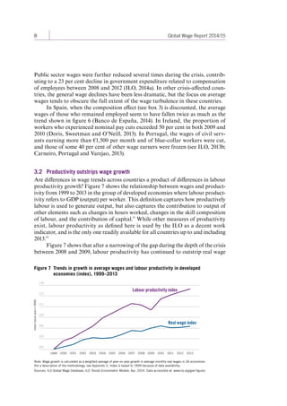 8 Global Wage Report 2014/15 
Public sector wages were further reduced several times during the crisis, contrib-uting 
to a 23 per cent decline in government expenditure related to compensation 
of employees between 2008 and 2012 (ILO, 2014a). In other crisis-affected coun-tries, 
the general wage declines have been less dramatic, but the focus on average 
wages tends to obscure the full extent of the wage turbulence in these countries. 
In Spain, when the composition effect (see box 3) is discounted, the average 
wages of those who remained employed seem to have fallen twice as much as the 
trend shown in figure 6 (Banco de España, 2014). In Ireland, the proportion of 
workers who experienced nominal pay cuts exceeded 50 per cent in both 2009 and 
2010 (Doris, Sweetman and O’Neill, 2013). In Portugal, the wages of civil serv-ants 
earning more than €1,500 per month and of blue-collar workers were cut, 
and those of some 40 per cent of other wage earners were frozen (see ILO, 2013b; 
Carneiro, Portugal and Varejao, 2013). 
3.2 Productivity outstrips wage growth 
Are differences in wage trends across countries a product of differences in labour 
productivity growth? Figure 7 shows the relationship between wages and product-ivity 
from 1999 to 2013 in the group of developed economies where labour product-ivity 
refers to GDP (output) per worker. This definition captures how productively 
labour is used to generate output, but also captures the contribution to output of 
other elements such as changes in hours worked, changes in the skill composition 
of labour, and the contribution of capital.11 While other measures of productivity 
exist, labour productivity as defined here is used by the ILO as a decent work 
indicator, and is the only one readily available for all countries up to and including 
2013.12 
Figure 7 shows that after a narrowing of the gap during the depth of the crisis 
between 2008 and 2009, labour productivity has continued to outstrip real wage 
Figure 7 Trends in growth in average wages and labour productivity in developed 
economies (index), 1999–2013 
Note: Wage growth is calculated as a weighted average of year-on-year growth in average monthly real wages in 36 economies 
(for a description of the methodology, see Appendix I). Index is based to 1999 because of data availability. 
Sources: ILO Global Wage Database; ILO Trends Econometric Models, Apr. 2014. Data accessible at: www.ilo.org/gwr-figures 
100 
103 
106 
109 
112 
115 
118 
Index (base year = 1999) 
Real wage index 
Labour productivity index 
1999 2000 2001 2002 2003 2004 2005 2006 2007 2008 2009 2010 2011 2012 2013 
Contents 
 