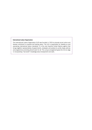 International Labour Organization 
The International Labour Organization (ILO) was founded in 1919 to promote social justice and thereby contribute to universal and lasting peace. The ILO is responsible for drawing up and overseeing international labour standards. It is the only tripartite United Nations agency that brings together representatives of governments, employers and workers to jointly shape policies and programmes promoting decent work for all. This unique arrangement gives the ILO an edge in incorporating “real world” knowledge about employment and work. 
Contents 
 
