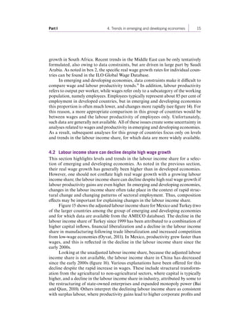 Part I 4. Trends in emerging and developing economies 15 
growth in South Africa. Recent trends in the Middle East can be only tentatively 
formulated, also owing to data constraints, but are driven in large part by Saudi 
Arabia. As noted in box 2, the specific real wage growth rates for individual coun-tries 
can be found in the ILO Global Wage Database. 
In emerging and developing economies, data constraints make it difficult to 
compare wage and labour productivity trends.16 In addition, labour productivity 
refers to output per worker, while wages refer only to a subcategory of the working 
population, namely employees. Employees typically represent about 85 per cent of 
employment in developed countries, but in emerging and developing economies 
this proportion is often much lower, and changes more rapidly (see figure 14). For 
this reason, a more appropriate comparison in this group of countries would be 
between wages and the labour productivity of employees only. Unfortunately, 
such data are generally not available. All of these issues create some uncertainty in 
analyses related to wages and productivity in emerging and developing economies. 
As a result, subsequent analyses for this group of countries focus only on levels 
and trends in the labour income share, for which data are more widely available. 
4.2 Labour income share can decline despite high wage growth 
This section highlights levels and trends in the labour income share for a selec-tion 
of emerging and developing economies. As noted in the previous section, 
their real wage growth has generally been higher than in developed economies. 
However, one should not conflate high real wage growth with a growing labour 
income share; the labour income share can decline despite high real wage growth if 
labour productivity gains are even higher. In emerging and developing economies, 
changes in the labour income share often take place in the context of rapid struc-tural 
change and changing patterns of sectoral employment. Thus, composition 
effects may be important for explaining changes in the labour income share. 
Figure 15 shows the adjusted labour income share for Mexico and Turkey (two 
of the larger countries among the group of emerging and developing economies 
and for which data are available from the AMECO database). The decline in the 
labour income share of Turkey since 1999 has been attributed to a combination of 
higher capital inflows, financial liberalization and a decline in the labour income 
share in manufacturing following trade liberalization and increased competition 
from low-wage economies (Oyvat, 2011). In Mexico, productivity grew faster than 
wages, and this is reflected in the decline in the labour income share since the 
early 2000s. 
Looking at the unadjusted labour income share, because the adjusted labour 
income share is not available, the labour income share in China has decreased 
since the early 2000s (figure 16). Various explanations have been offered for this 
decline despite the rapid increase in wages. These include structural transform-ation 
from the agricultural to non-agricultural sectors, where capital is typically 
higher, and a decline in the labour income share in industry, attributed by some to 
the restructuring of state-owned enterprises and expanded monopoly power (Bai 
and Qian, 2010). Others interpret the declining labour income share as consistent 
with surplus labour, where productivity gains lead to higher corporate profits and 
Contents 
 