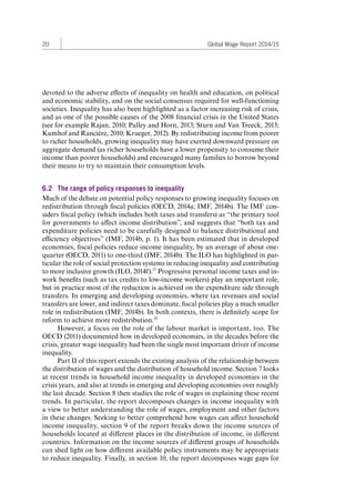 20 Global Wage Report 2014/15 
devoted to the adverse effects of inequality on health and education, on political 
and economic stability, and on the social consensus required for well-functioning 
societies. Inequality has also been highlighted as a factor increasing risk of crisis, 
and as one of the possible causes of the 2008 financial crisis in the United States 
(see for example Rajan, 2010; Palley and Horn, 2013; Sturn and Van Treeck, 2013; 
Kumhof and Rancière, 2010; Krueger, 2012). By redistributing income from poorer 
to richer households, growing inequality may have exerted downward pressure on 
aggregate demand (as richer households have a lower propensity to consume their 
income than poorer households) and encouraged many families to borrow beyond 
their means to try to maintain their consumption levels. 
6.2 The range of policy responses to inequality 
Much of the debate on potential policy responses to growing inequality focuses on 
redistribution through fiscal policies (OECD, 2014a; IMF, 2014b). The IMF con-siders 
fiscal policy (which includes both taxes and transfers) as “the primary tool 
for governments to affect income distribution”, and suggests that “both tax and 
expenditure policies need to be carefully designed to balance distributional and 
efficiency objectives” (IMF, 2014b, p. 1). It has been estimated that in developed 
economies, fiscal policies reduce income inequality, by an average of about one-quarter 
(OECD, 2011) to one-third (IMF, 2014b). The ILO has highlighted in par-ticular 
the role of social protection systems in reducing inequality and contributing 
to more inclusive growth (ILO, 2014f).23 Progressive personal income taxes and in-work 
benefits (such as tax credits to low-income workers) play an important role, 
but in practice most of the reduction is achieved on the expenditure side through 
transfers. In emerging and developing economies, where tax revenues and social 
transfers are lower, and indirect taxes dominate, fiscal policies play a much smaller 
role in redistribution (IMF, 2014b). In both contexts, there is definitely scope for 
reform to achieve more redistribution.24 
However, a focus on the role of the labour market is important, too. The 
OECD (2011) documented how in developed economies, in the decades before the 
crisis, greater wage inequality had been the single most important driver of income 
inequality. 
Part II of this report extends the existing analysis of the relationship between 
the distribution of wages and the distribution of household income. Section 7 looks 
at recent trends in household income inequality in developed economies in the 
crisis years, and also at trends in emerging and developing economies over roughly 
the last decade. Section 8 then studies the role of wages in explaining these recent 
trends. In particular, the report decomposes changes in income inequality with 
a view to better understanding the role of wages, employment and other factors 
in these changes. Seeking to better comprehend how wages can affect household 
income inequality, section 9 of the report breaks down the income sources of 
households located at different places in the distribution of income, in different 
countries. Information on the income sources of different groups of households 
can shed light on how different available policy instruments may be appropriate 
to reduce inequality. Finally, in section 10, the report decomposes wage gaps for 
Contents 
 