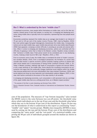 22 Global Wage Report 2014/15 
Box 5 What is understood by the term “middle class”? 
In developed economies, many people define themselves as middle class, and so the idea rep-resents 
a shared sense of how most people in a society live. In emerging and developing econ-omies, 
being middle class is typically more of an aspiration, representing how most people would 
like to live. 
Economists sometimes represent the middle class as an average class located in an interval of 
75 per cent to 125 per cent of the median income (Thurow, 1987, cited by Ravallion, 2010). 
But most authors agree that great heterogeneity characterizes the middle class. Consequently, 
notions such as lower middle class, upper middle class and even old vs new middle class (Chauvel, 
2006) have appeared, conveying a certain difficulty in providing an accurate and precise defin-ition. 
When it comes to emerging and developing economies, authors are confronted with the 
difficulty of applying a notion that is linked to the Western context. Ravallion simply considers 
that “someone is middle class if that person would not be considered poor in any developing 
country, implying a lower bound of $9 a day” (Ravallion, 2010, p. 452). 
From an economic point of view, the middle class is considered the driver of modern consump-tion 
societies (Kharas, 2010). From a sociological perspective, the formation of a social class 
includes other factors: a specific economic position (possibly creating conflicts of interest with 
other social classes) and a consciousness of having similar conditions (Chauvel, 2006, p. 31). 
Today in Western societies, relatively high levels of consumption of goods and services define, 
or are a major attribute of, the middle class. Some identify this increasing consumption as con-sumerism 
and argue that this profoundly changes traditional social relations within the middle 
class because people tend to be more individualistic than class-oriented (Trentmann, 2004), and 
social relations are driven by more hedonistic and individualistic patterns (Migone, 2007). In this 
view, both factors contribute to the erosion of the class identity in all societies. 
In emerging and developing economies, such consumption is still perceived more as a privilege 
of the upper middle class than as a unifying social force, as in Western-based societies.1 
1 The example of Viet Nam is quite interesting: see Dormeier Freire, 2009. 
Source: Alexandre Dormeier Freire, Graduate Institute of International and Development Studies, Geneva 
(2014). 
cent of the population. The measure of “top–bottom inequality” (also termed 
the D9 / D1 ratio) is the ratio between two cut-off points: the threshold value 
above which individuals are in the top 10 per cent and the threshold value below 
which they are in the bottom 10 per cent of the distribution. Figure 20 also sets 
out the boundaries of what is understood in this report as constituting “lower”, 
“middle” and “upper” income groups. Middle-class inequality (D7/D3) is meas-ured 
by cutting out the top and the bottom 30 per cent of the distribution and 
comparing the “entry point” and the “exit point” of a statistical middle, com-prising 
the 40 per cent of individuals grouped around the median (as shown in 
figure 20). 
Contents 
 