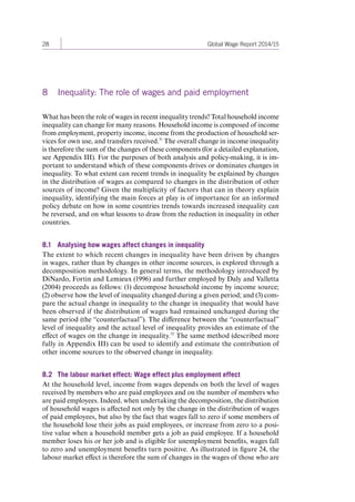 28 Global Wage Report 2014/15 
8 Inequality: The role of wages and paid employment 
What has been the role of wages in recent inequality trends? Total household income 
inequality can change for many reasons. Household income is composed of income 
from employment, property income, income from the production of household ser-vices 
for own use, and transfers received.31 The overall change in income inequality 
is therefore the sum of the changes of these components (for a detailed explanation, 
see Appendix III). For the purposes of both analysis and policy-making, it is im-portant 
to understand which of these components drives or dominates changes in 
inequality. To what extent can recent trends in inequality be explained by changes 
in the distribution of wages as compared to changes in the distribution of other 
sources of income? Given the multiplicity of factors that can in theory explain 
inequality, identifying the main forces at play is of importance for an informed 
policy debate on how in some countries trends towards increased inequality can 
be reversed, and on what lessons to draw from the reduction in inequality 
in other 
countries. 
8.1 Analysing how wages affect changes in inequality 
The extent to which recent changes in inequality have been driven by changes 
in wages, rather than by changes in other income sources, is explored through a 
decomposition methodology. In general terms, the methodology introduced by 
DiNardo, Fortin and Lemieux (1996) and further employed by Daly and Valletta 
(2004) proceeds as follows: (1) decompose household income by income source; 
(2) observe how the level of inequality changed during a given period; and (3) com-pare 
the actual change in inequality to the change in inequality that would have 
been observed if the distribution of wages had remained unchanged during the 
same period (the “counterfactual”). The difference between the “counterfactual” 
level of inequality and the actual level of inequality provides an estimate of the 
effect of wages on the change in inequality.32 The same method (described more 
fully in Appendix III) can be used to identify and estimate the contribution of 
other income sources to the observed change in inequality. 
8.2 The labour market effect: Wage effect plus employment effect 
At the household level, income from wages depends on both the level of wages 
received by members who are paid employees and on the number of members who 
are paid employees. Indeed, when undertaking the decomposition, the distribution 
of household wages is affected not only by the change in the distribution of wages 
of paid employees, but also by the fact that wages fall to zero if some members of 
the household lose their jobs as paid employees, or increase from zero to a posi-tive 
value when a household member gets a job as paid employee. If a household 
member loses his or her job and is eligible for unemployment benefits, wages fall 
to zero and unemployment benefits turn positive. As illustrated in figure 24, the 
labour market effect is therefore the sum of changes in the wages of those who are 
Contents 
 