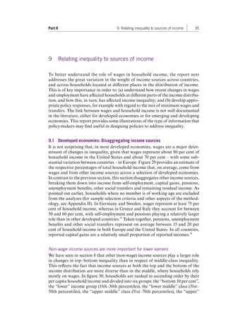 Part II 9. Relating inequality to sources of income 35 
9 Relating inequality to sources of income 
To better understand the role of wages in household income, the report next 
addresses the great variation in the weight of income sources across countries, 
and across households located at different places in the distribution of income. 
This is of key importance in order to: (a) understand how recent changes in wages 
and employment have affected households at different parts of the income distribu-tion, 
and how this, in turn, has affected income inequality; and (b) develop appro-priate 
policy responses, for example with regard to the mix of minimum wages and 
transfers. The link between wages and household income is not well documented 
in the literature, either for developed economies or for emerging and developing 
economies. This report provides some illustrations of the type of information that 
policy-makers may find useful in designing policies to address inequality. 
9.1 Developed economies: Disaggregating income sources 
It is not surprising that, in most developed economies, wages are a major deter-minant 
of changes in inequality, given that wages represent about 80 per cent of 
household income in the United States and about 70 per cent – with some sub-stantial 
variation between countries – in Europe. Figure 29 provides an estimate of 
the respective percentages of total household income that, on average, come from 
wages and from other income sources across a selection of developed economies. 
In contrast to the previous section, this section disaggregates other income sources, 
breaking them down into income from self-employment, capital gains, pensions, 
unemployment benefits, other social transfers and remaining residual income. As 
pointed out earlier, households where no member is of working age are excluded 
from the analyses (for sample selection criteria and other aspects of the method-ology, 
see Appendix II). In Germany and Sweden, wages represent at least 75 per 
cent of household income, whereas in Greece and Italy they account for between 
50 and 60 per cent, with self-employment and pensions playing a relatively larger 
role than in other developed countries.35 Taken together, pensions, unemployment 
benefits and other social transfers represent on average between 15 and 20 per 
cent of household income in both Europe and the United States. In all countries, 
reported capital gains are a relatively small proportion of reported incomes.36 
Non-wage income sources are more important for lower earners 
We have seen in section 8 that other (non-wage) income sources play a larger role 
in changes in top–bottom inequality than in respect of middle-class inequality. 
This reflects the fact that income sources at both the top and the bottom of the 
income distribution are more diverse than in the middle, where households rely 
mostly on wages. In figure 30, households are ranked in ascending order by their 
per capita household income and divided into six groups: the “bottom 10 per cent”, 
the “lower” income group (11th–30th percentiles), the “lower middle” class (31st– 
50th percentiles), the “upper middle” class (51st–70th percentiles), the “upper” 
Contents 
 