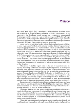 Preface 
The Global Wage Report 2014/15 presents both the latest trends in average wages and an analysis of the role of wages in income inequality. The first part of the report shows that global wage growth in recent years was driven by emerging and developing economies, where real wages have been rising since 2007 although wage growth slowed in 2013 compared to 2012. In developed economies, wages generally remained stagnant in 2012 and 2013, and in a number of countries wages remained below their 2007 level. These trends are a matter of concern. 
At the level of the individual worker or firm, the immediate impacts of higher or lower wages are self-evident. At the national level, the effects of higher or lower wages on aggregate demand and employment are context-specific and cannot be predicted or evaluated without taking into account the level of wages relative to productivity, the degree of openness of the country under consideration and the relative size of the different components of aggregate demand. At the international level, if too many countries pursue wage moderation policies, the outcome is likely to be negative. In the current environment, in which the global economy risks sliding back into a low-growth trap, higher wage growth would be desirable in those countries where wages in the past have lagged behind productivity growth. As the report demonstrates, in some countries policies have already started to shift in that direction. 
The second part of the report turns to the role of wages in income inequality. Inequality has become the subject of growing interest in recent years across the world, and there has been a realization that growing inequality not only undermines social justice objectives, but can also have adverse economic consequences. Through the adoption of the 2008 Declaration on Social Justice for a Fair Globalization, ILO Members renewed their commitment to pursue policies with regard to wages and earnings designed to ensure a just share of the fruits of progress to all and recognized that for a fair outcome for all, it has become even more necessary to achieve social cohesion and to combat poverty and rising inequalities. 
In many countries, the distribution of wages and paid employment has been a key factor in recent inequality trends. This highlights the importance of labour market institutions and policies – including minimum wages and collective bargaining – that have an effect on income distribution. 
Wage gaps between men and women, and between nationals and migrants, remain significant and are only partly explained by differences in experience, education, occupation and other labour market characteristics. Implementing effective anti-discrimination policies, alongside other policies that address the underlying causes of these wage gaps, is a concrete way to progress toward greater social justice and fewer inequalities. 
The report also shows that lower-income groups rely disproportionately on social transfers or income from self-employment. In fact, in almost all countries, Contents 
 