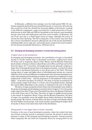 40 Global Wage Report 2014/15 
In Romania, a different story emerges: over the whole period 2006–10, top– 
bottom inequality declined because household income, in real terms, fell at the top 
(the overall size of the bar shrank) but increased slightly at the bottom. Looking 
at the different components, wages accounted for a small proportion of house-hold 
income in both 2006 and 2010 for households at the bottom: most household 
income came from self-employment and from social transfers. In Romania, the 
top 10 per cent rely to a much larger extent on wages, although this source of 
income has been declining. The fall in inequality in the country may have been 
due to fiscal consolidation measures affecting the top of the income distribution, 
including public sector wage cuts, and modest gains, mostly from social transfers, 
for low-income households (Domnisoru, 2014) (see box 6). 
9.2 Emerging and developing economies: A varied and evolving picture 
A higher share of self-employment 
In emerging and developing economies, the contribution of wages to household 
income is usually smaller than in developed economies, ranging from about 
50–60 per cent in Argentina, Brazil, Chile, Mexico and the Russian Federation 
(levels similar to Greece or Italy) to about 40 per cent in Peru and 30 per cent in Viet 
Nam (see figure 32).38 Conversely, self-employment income generally comprises a 
larger share of household income than in developed economies, varying from about 
10 per cent in the Russian Federation to over 40 per cent in Viet Nam. The lower 
average share of wages and higher share of self-employment income are a natural 
reflection of the structural difference in employment status between developed econ-omies 
and emerging and developing economies: the proportion of employees in total 
employment is much lower – and the proportion of self-employed workers much 
higher – in the latter (see figure 14 in Part I). The share of income accounted for by 
social transfers ranges from about 5 to 20 per cent of household income, although 
the content differs depending on the country, as explained in the note to the figure. 
The share of wages among the bottom 10 per cent of households varies widely in 
the group of emerging and developing economies shown in figure 33. For this group, 
wages range from about 50 per cent of household income in the Russian Federation 
to less than 10 per cent in Viet Nam. The share of wages in middle-income groups 
is also mixed. In Argentina, Brazil, China and the Russian Federation, the share 
of wages rises gradually across the middle classes before declining in the highest 
income groups. By contrast, in South Africa, the share of wages rises sharply among 
the three higher income groups, with social transfers representing the largest share 
of income to those in the entire lower half of the distribution. 
Strong growth in real wages helps to temper inequality 
Contrary to the case of most developed economies, where the context has been 
one of lower economic growth or persistent recession, the picture is much more 
dynamic in many of the emerging and developing economies. Among countries 
where inequality fell, the trend was frequently driven by strong growth in real 
Contents 
 