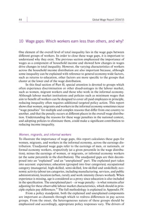 44 Global Wage Report 2014/15 
10 Wage gaps: Which workers earn less than others, and why? 
One element of the overall level of total inequality lies in the wage gaps between 
different groups of workers. In order to close these wage gaps, it is important to 
understand why they exist. The previous section emphasized the importance of 
wages as a component of household income and showed how changes in wages 
drive changes in total inequality. However, the varying characteristics of workers 
across the household income distribution are also important because, although 
some inequality can be explained with reference to general economy-wide factors, 
such as returns to education, other factors are more specific to the groups that 
cluster at the lower end of the wage distribution. 
In this final section of Part II, special attention is devoted to groups which 
often experience discrimination or other disadvantages in the labour market, 
such as women, migrant workers and those who work in the informal economy. 
Although labour market institutions and policies such as minimum wages that 
aim to benefit all workers can be designed to cover all paid employees in principle, 
reducing inequality often requires additional targeted policy action. This report 
shows that women, migrants and workers in the informal economy sometimes incur 
“wage penalties” for multiple and complex reasons that differ from one country to 
another, and that the penalty occurs at different places in the overall wage distribu-tion. 
Understanding the reasons for these wage penalties in the national context, 
and adopting policies to eliminate them, could make a significant contribution to 
reducing income inequality. 
Women, migrants, and informal workers 
To illustrate the importance of wage gaps, this report calculates these gaps for 
women, migrants, and workers in the informal economy, across the earnings dis-tribution. 
Unadjusted wage gaps refer to the earnings of men, or nationals, or 
formal economy workers, respectively (at a given percentile in the wage distribu-tion), 
minus the earnings of women, or migrants, or informal economy workers 
(at the same percentile in the distribution). The unadjusted 
gaps are then decom-posed 
into an “explained” and an “unexplained” 
part. The explained part takes 
into account: experience; education (grouped into four categories); occupational 
category (managerial, high-skilled, semi-skilled, low-skilled and unskilled); eco-nomic 
activity (about ten categories, including manufacturing, services, and public 
administration), location (urban, rural); and work intensity (hours worked). When 
experience is missing, age is considered as a proxy since education is also included 
in the specification. The unexplained part – or wage penalty – is what remains after 
adjusting for these observable labour market characteristics, which should in prin-ciple 
explain pay differences.39 The full methodology is explained in Appendix IV. 
From a policy standpoint, both the explained and unexplained components 
are important as channels through which to redress differences in pay across 
groups. From the onset, the heterogeneous nature of these groups should be 
emphasized and accordingly, appropriate policy responses vary. The drivers of 
Contents 
 