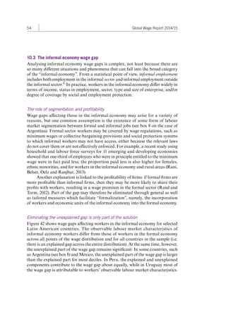 54 Global Wage Report 2014/15 
10.3 The informal economy wage gap 
Analysing informal economy wage gaps is complex, not least because there are 
so many different situations and phenomena that can fall into the broad category 
of the “informal economy”. From a statistical point of view, informal employment 
includes both employment in the informal sector and informal employment outside 
the informal sector.42 In practice, workers in the informal economy differ widely in 
terms of income, status in employment, sector, type and size of enterprise, and/or 
degree of coverage by social and employment protection. 
The role of segmentation and profitability 
Wage gaps affecting those in the informal economy may arise for a variety of 
reasons, but one common assumption is the existence of some form of labour 
market segmentation between formal and informal jobs (see box 8 on the case of 
Argentina). Formal sector workers may be covered by wage regulations, such as 
minimum wages or collective bargaining provisions and social protection systems 
to which informal workers may not have access, either because the relevant laws 
do not cover them or are not effectively enforced. For example, a recent study using 
household and labour force surveys for 11 emerging and developing economies 
showed that one-third of employees who were in principle entitled to the minimum 
wage were in fact paid less; the proportion paid less is also higher for females, 
ethnic minorities, and for workers in the informal economy and rural areas (Rani, 
Belser, Oelz and Ranjbar, 2013). 
Another explanation is linked to the profitability of firms: if formal firms are 
more profitable than informal firms, then they may be more likely to share their 
profits with workers, resulting in a wage premium in the formal sector (Rand and 
Torm, 2012). Part of the gap may therefore be eliminated through general as well 
as tailored measures which facilitate “formalization”, namely, the incorporation 
of workers and economic units of the informal economy into the formal economy. 
Eliminating the unexplained gap is only part of the solution 
Figure 42 shows wage gaps affecting workers in the informal economy for selected 
Latin American countries. The observable labour market characteristics of 
informal economy workers differ from those of workers in the formal economy 
across all points of the wage distribution and for all countries in the sample (i.e. 
there is an explained gap across the entire distribution). At the same time, however, 
the unexplained part of the wage gap remains significant. In some countries, such 
as Argentina (see box 8) and Mexico, the unexplained part of the wage gap is larger 
than the explained part for most deciles. In Peru, the explained and unexplained 
components contribute to the wage gap about equally, while in Uruguay most of 
the wage gap is attributable to workers’ observable labour market characteristics. 
Contents 
 
