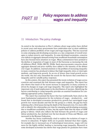 PART III 
Policy responses to address 
wages and inequality 
11 Introduction: The policy challenge 
As noted in the introduction to Part I, debates about wage policy have shifted 
in recent years and many governments have undertaken new or more ambitious 
policies to address problems of low wages and wage inequality. This has occurred 
in some emerging and developing economies as a key component of overall strat-egies 
to reduce poverty and inequality. In some developed economies, concerns 
over deficits in aggregate demand arising from insufficient household consumption 
have also focused more attention on wages. Many commentators have pointed to 
the decline or stagnation of wages in most of the Eurozone as increasing the risk 
of deflation (Wolf, 2014b; OECD, 2014b). Such macroeconomic concerns about 
aggregate demand and price stability have added to the intensity of the debate 
over wages. In addition, renewed attention to the problem of increasing inequality 
in many countries has produced evidence that high inequality slows or interrupts 
medium- and long-term growth. In an era of slower than trend growth across 
the world, this has only intensified the search for the factors that contribute to 
inequality and for suitable policy responses. 
In this context, this report has presented the recent evolution of wages across 
countries and examined the link between wages and inequality. The report has 
also shown that much of the recent increase in inequality in many countries is 
driven by changes in wages and wage inequality. The report also highlighted the 
important role of paid employment in the distribution of incomes. Identifying the 
factors contributing to rising inequality provides an essential foundation for con-sidering 
appropriate policy responses. 
The report has examined the factor that has traditionally been cited as the 
most fundamental explanation for the evolution of wages – productivity – and 
found that in developed economies productivity growth has outstripped wage 
growth over recent decades and that for the group as a whole, the gap has been 
widening after a brief pause during the depth of the financial crisis. It is more diffi-cult 
to identify this relationship over time for emerging and developing economies 
due to insufficient availability of data, but the report finds that the share of GDP 
going to labour, which also reflects the link between the growth of wages and 
labour productivity, has declined over the last decade in China and Mexico, and 
increased in the Russian Federation. 
Another key factor traditionally cited to explain the evolution of wages is 
returns to education. If higher skills are in greater demand than their supply, 
for example due to increased use of technological innovations, wages will rise 
more for the highly skilled, leading to increasing wage inequality. Research in 
some developed economies has shown that wage premia for graduates have risen 
Contents 
 