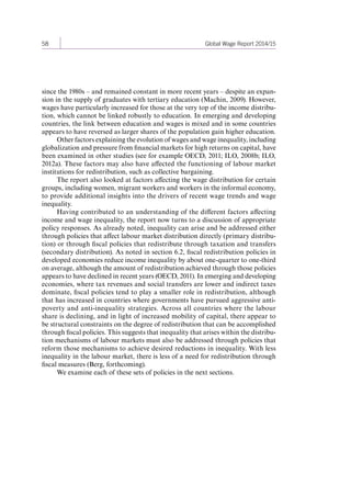 58 Global Wage Report 2014/15 
since the 1980s – and remained constant in more recent years – despite an expan-sion 
in the supply of graduates with tertiary education (Machin, 2009). However, 
wages have particularly increased for those at the very top of the income distribu-tion, 
which cannot be linked robustly to education. In emerging and developing 
countries, the link between education and wages is mixed and in some countries 
appears to have reversed as larger shares of the population gain higher education. 
Other factors explaining the evolution of wages and wage inequality, including 
globalization and pressure from financial markets for high returns on capital, have 
been examined in other studies (see for example OECD, 2011; ILO, 2008b; ILO, 
2012a). These factors may also have affected the functioning of labour market 
institutions for redistribution, such as collective bargaining. 
The report also looked at factors affecting the wage distribution for certain 
groups, including women, migrant workers and workers in the informal economy, 
to provide additional insights into the drivers of recent wage trends and wage 
inequality. 
Having contributed to an understanding of the different factors affecting 
income and wage inequality, the report now turns to a discussion of appropriate 
policy responses. As already noted, inequality can arise and be addressed either 
through policies that affect labour market distribution directly (primary distribu-tion) 
or through fiscal policies that redistribute through taxation and transfers 
(secondary distribution). As noted in section 6.2, fiscal redistribution policies in 
developed economies reduce income inequality by about one-quarter to one-third 
on average, although the amount of redistribution achieved through those policies 
appears to have declined in recent years (OECD, 2011). In emerging and developing 
economies, where tax revenues and social transfers are lower and indirect taxes 
dominate, fiscal policies tend to play a smaller role in redistribution, although 
that has increased in countries where governments have pursued aggressive anti-poverty 
and anti-inequality strategies. Across all countries where the labour 
share is declining, and in light of increased mobility of capital, there appear to 
be structural constraints on the degree of redistribution that can be accomplished 
through fiscal policies. This suggests that inequality that arises within the distribu-tion 
mechanisms of labour markets must also be addressed through policies that 
reform those mechanisms to achieve desired reductions in inequality. With less 
inequality in the labour market, there is less of a need for redistribution through 
fiscal measures (Berg, forthcoming). 
We examine each of these sets of policies in the next sections. 
Contents 
 