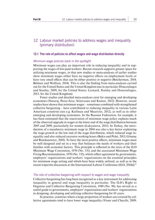 Part III 12. Labour market policies to address wages and inequality 59 
12 Labour market policies to address wages and inequality 
(primary distribution) 
12.1 The role of policies to affect wages and wage distribution directly 
Minimum wage policies back in the spotlight 
Minimum wages can play an important role in reducing inequality and in sup-porting 
the wages of low-paid workers. Recent research supports greater space for 
utilizing minimum wages, in that new studies or meta-analyses of earlier studies 
show minimum wages either have no negative effects on employment levels or 
have very small effects that can be either positive or negative (Betcherman, 2014; 
Belman and Wolfson, 2014). This is also the finding from meta-analyses carried 
out for the United States and the United Kingdom (see in particular Doucouliagos 
and Stanley, 2009, for the United States; Leonard, Stanley and Doucouliagos, 
2013, for the United Kingdom). 
Fewer studies and detailed meta-analyses exist for emerging and developing 
economies (Nataraj, Perez-Arce, Srinivasan and Kumar, 2012). However, recent 
studies have shown that minimum wages – sometimes combined with strengthened 
collective bargaining – have contributed to reducing inequality in various Latin 
American countries (see e.g. Keifman and Maurizio, 2012), as well as in other 
emerging and developing economies. In the Russian Federation, for example, it 
has been estimated that the reactivation of minimum wage policy explains much 
of the observed upgrade in wages at the lower end of the wage distribution between 
2005 and 2009, particularly for women (Lukyanova, 2011). In Turkey, the intro-duction 
of a mandatory minimum wage in 2004 was also a key factor explaining 
the wage growth at the low end of the wage distribution, which reduced wage in-equality 
and also reduced excessive working hours (Bakis and Polat, 2013; Gönenç 
and Rawdanowicz, 2010). To have the most positive effects, minimum wages must 
be well designed and set in a way that balances the needs of workers and their 
families with economic factors. This principle is reflected in the texts of the ILO 
Minimum Wage Convention, 1970 (No. 131), and the associated Minimum Wage 
Fixing Recommendation, 1970 (No. 135), which reflect agreement by governments, 
employers’ organizations and workers’ organizations on the essential principles 
for minimum wage setting and which have been widely utilized, as well as in the 
recent tripartite discussion at the International Labour Conference (ILO, 2014d).43 
The role of collective bargaining with respect to wages and wage inequality 
Collective bargaining has long been recognized as a key instrument for addressing 
inequality in general and wage inequality in particular. The ILO’s Right to 
Organise and Collective Bargaining Convention, 1949 (No. 98), has served as a 
useful guide to governments, employers’ organizations and workers’ organizations 
in designing, developing and utilizing collective bargaining for 65 years. 
In practice, countries where a large proportion of workers are covered by col-lective 
agreements tend to have lower wage inequality (Visser and Checchi, 2009; 
Contents 
 