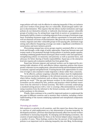 Part III 12. Labour market policies to address wages and inequality 61 
wage policies will only truly be effective in reducing inequality if they are inclusive 
and cover workers from groups that are vulnerable, disadvantaged and/or sub-ject 
to discrimination. This requires that the labour market institutions and wage 
policies do not themselves directly or indirectly discriminate against vulnerable 
groups of workers (e.g. by setting lower wage levels in sectors or occupations pre-dominantly 
held by women or excluding migrants from coverage of minimum wage 
laws). Extending minimum wages and collective agreements to low-paid workers 
will not eliminate all forms of discrimination. But given the over-representation of 
women, migrants and other vulnerable groups in low-paying jobs, minimum wage 
setting and collective bargaining coverage can make a significant contribution to 
social justice and more inclusive growth. 
Overcoming unequal pay across groups requires sustained effort at various 
levels and through a wide range of policy approaches. Equal pay between men and 
women needs to be promoted through strong policies to promote gender equality, 
including combating gender-based stereotypes about women’s roles and aspirations, 
strengthening policies on maternity and paternity as well as parental leave, and 
advocacy for better sharing of family responsibilities. Equal pay at the enterprise 
level also requires job evaluation methods free from gender bias. 
Equal pay between migrant and national workers can be improved by pro-moting 
wider adoption of fair and effective labour migration policies that ensure 
greater coherence across employment, education/training and development policies 
at national, regional and global levels. Creating decent work opportunities in coun-tries 
of origin is also essential to make migration a choice rather than a necessity. 
To be effective, policies targeting vulnerable workers must be implemented. 
This can pose particular challenges in the informal economy and in rural areas, 
where labour market institutions such as labour inspectorates or collective bar-gaining 
are weak.45 The pay gap between workers in the informal and formal 
economies can be reduced by laws, policies and practices which facilitate transi-tions 
from the informal to formal economy. The ILO is currently undertaking 
a standard-setting process with a view to creating a Recommendation on facili-tating 
transition from the informal to the formal economy, and will thus provide 
policy guidance in this domain. 
Finally, there continues to be a need for improved analysis to understand the 
pay gaps in different countries and to monitor their evolution, including a better 
understanding of the reasons underlying explained and unexplained components 
of pay gaps. 
Promoting job creation 
Job creation is a priority in all countries, and this report has shown that access 
to, and loss of, paid employment are a key determinant of income inequality. In 
developed economies, job losses that disproportionately affect low-income workers 
contributed to increasing inequality. In emerging and developing economies, the 
creation of paid employment for those at the bottom helped reduce inequality in 
a number of cases. These findings confirm that the pursuit of full-employment 
policies is an important tool in reducing inequality (see also Berg, forthcoming). 
Contents 
 